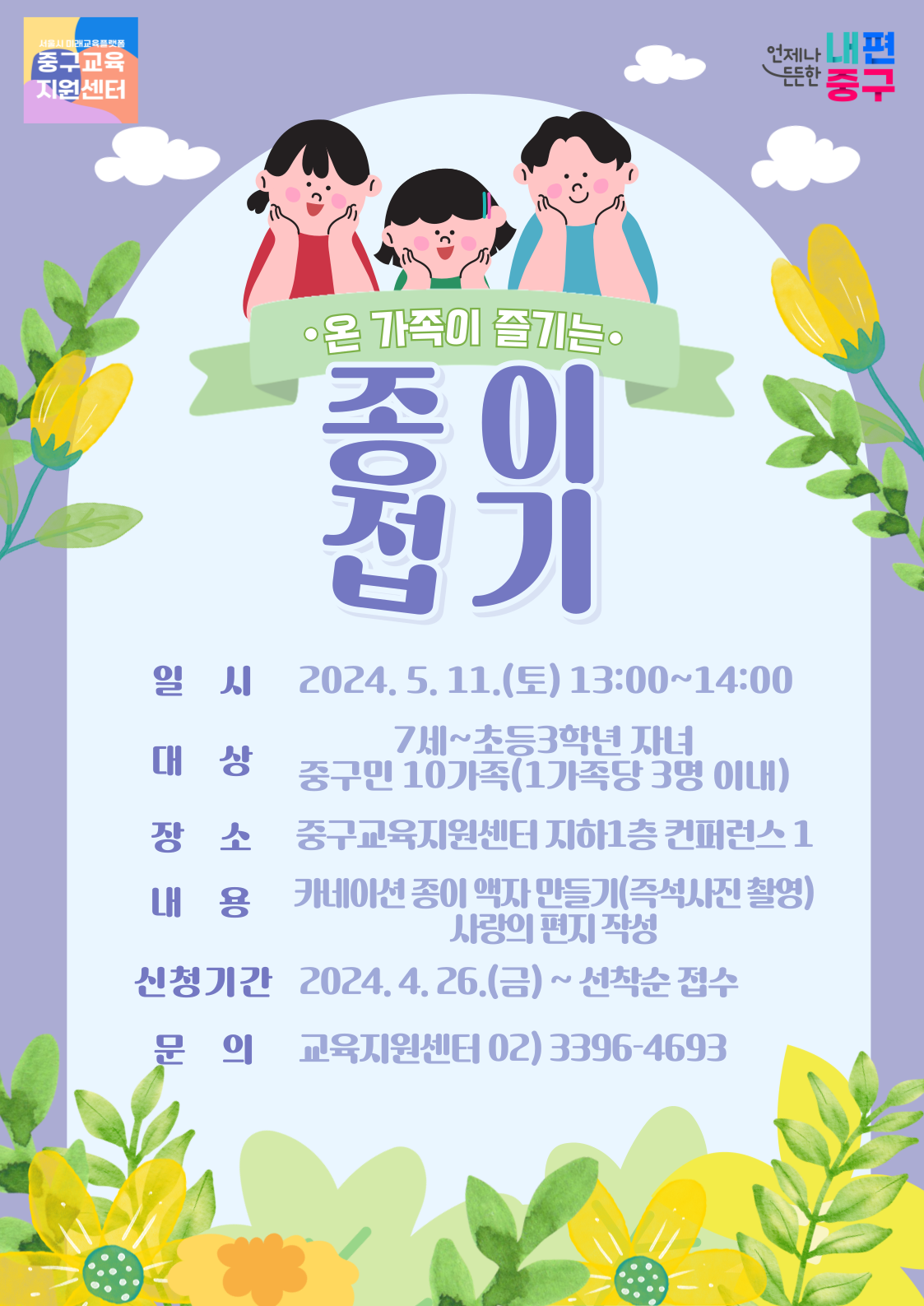 •온 가족이 즐기는 종이접기  일 시 2024.5. 11.(토) 13:00~14:00 대 상 7세~초등3학년 자녀 중구민 10가족(1가족당 3명 이내) 장 소 중구교육지원센터 지하1층 컨퍼런스 1 내 용 카네이션 종이 액자 만들기(즉석사진 촬영) 사랑의 편지 작성 신청기간 2024.4.26.(금)~선착순 접수 문  의 교육지원센터 02)3396-4693