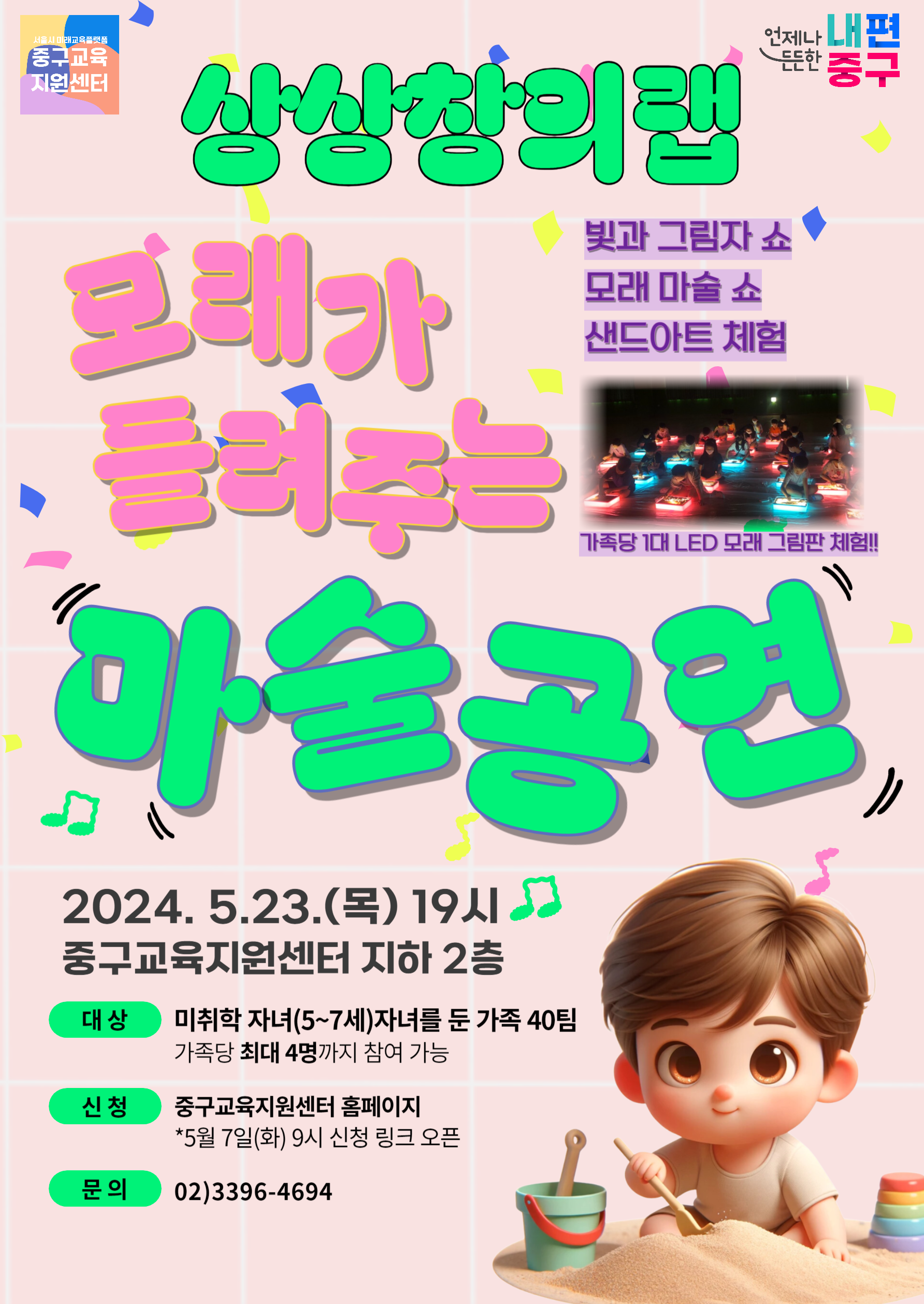 상상창의랩 모래가 들려주는 마술공연 빛과 그림자쇼 모래 마술 쇼 샌드아트 체험 가족당 1대 LED 모래 그림판 체험!  2024. 5.23.(목) 19시 중구교육지원센터 지하 2층  대상 미취학 자녀(5~7세)자녀를 둔 가족 40팀 가족당 최대 4명까지 참여 가능  신청 중구교육지원센터 홈페이지 *5월 7일(화) 9시 신청 링크 오픈  문의 02)3396-4694