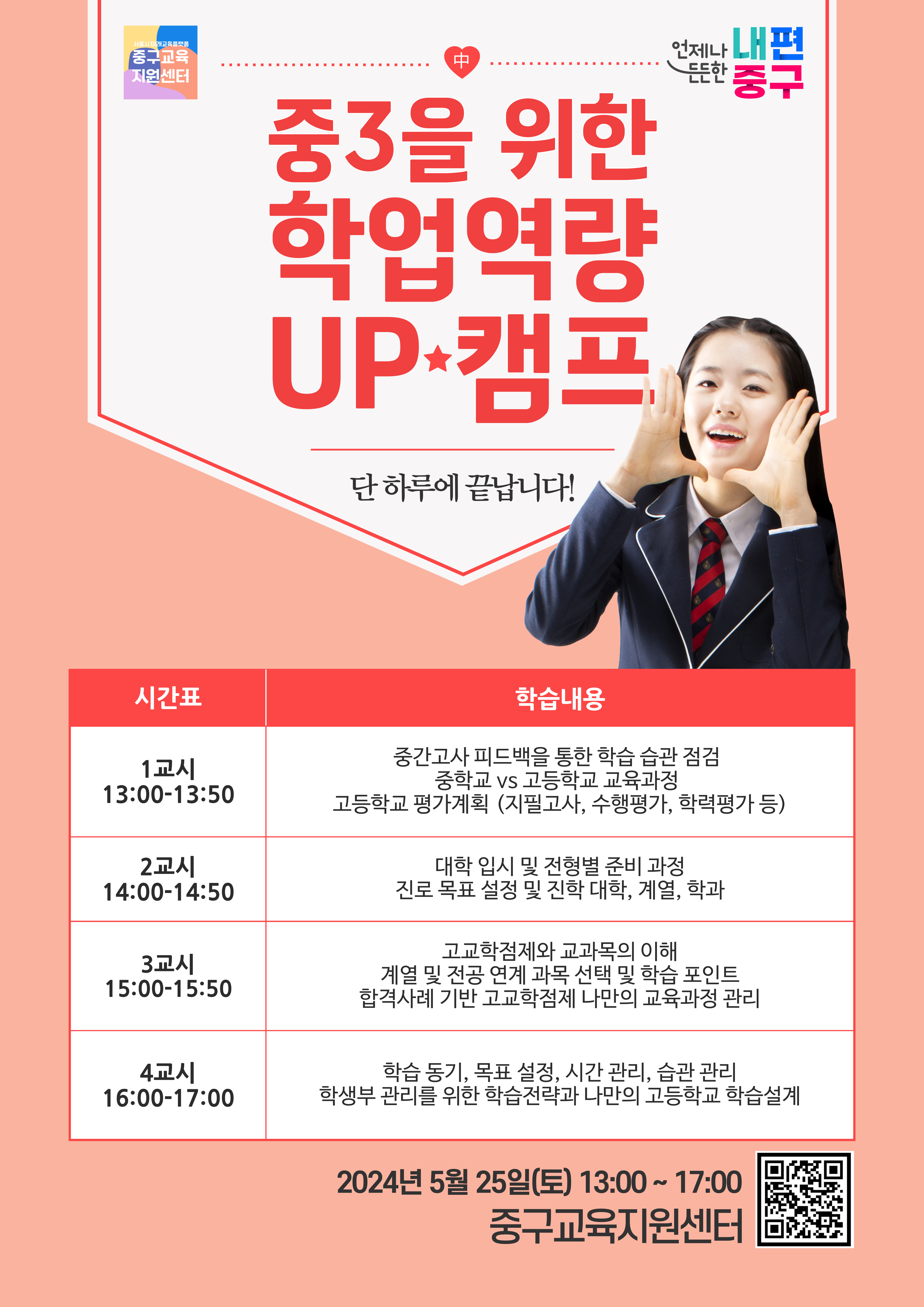 중3을 위한 학업역량 UP+캠프 단 하루에 끝납니다!  시간표  1교시 13:00-13:50  2교시 14:00-14:50  3교시 15:00-15:50  4교시 16:00-17:00  학습내용  중간고사 피드백을 통한 학습 습관 점검 중학교 vs 고등학교 교육과정 고등학교 평가계획 (지필고사, 수행평가, 학력평가 등)  대학 입시 및 전형별 준비 과정 진로 목표 설정 및 진학 대학, 계열, 학과  고교학점제와 교과목의 이해 계열 및 전공 연계 과목 선택 및 학습 포인트 합격사례 기반 고교학점제 나만의 교육과정 관리  학습 동기, 목표 설정, 시간 관리, 습관 관리 학생부 관리를 위한 학습전략과 나만의 고등학교 학습설계