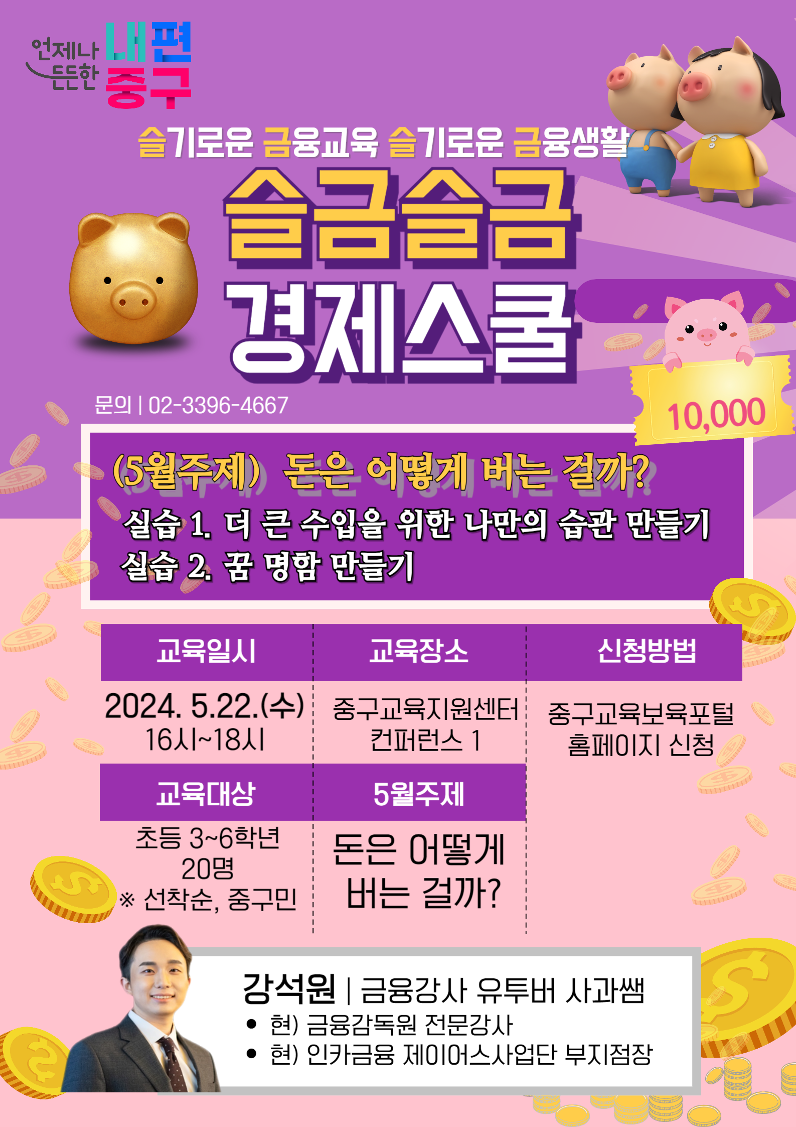 교육장소  중구교육지원센터 컨퍼런스 1  5월주제  돈은 어떻게 버는 걸까?  슬기로운 금융교육 슬기로운 금융생활 슬금슬금 경제스쿨 문의 | 02-3396-4667  (5월주제) 돈은 어떻게 버는 걸까? 실습 1. 더 큰 수입을 위한 나만의 습관 만들기 실습 2. 꿈 명함 만들기  교육일시  2024. 5.22.(수) 16시~18시  교육대상 초등 3~6학년 20명 ※ 선착순, 중구민  강석원 | 금융강사 유투버 사과쌤 • 현) 금융감독원 전문강사 • 현) 인카금융 제이어스사업단 부지점장  신청방법  중구교육보육포털 홈페이지 신청  S  ES