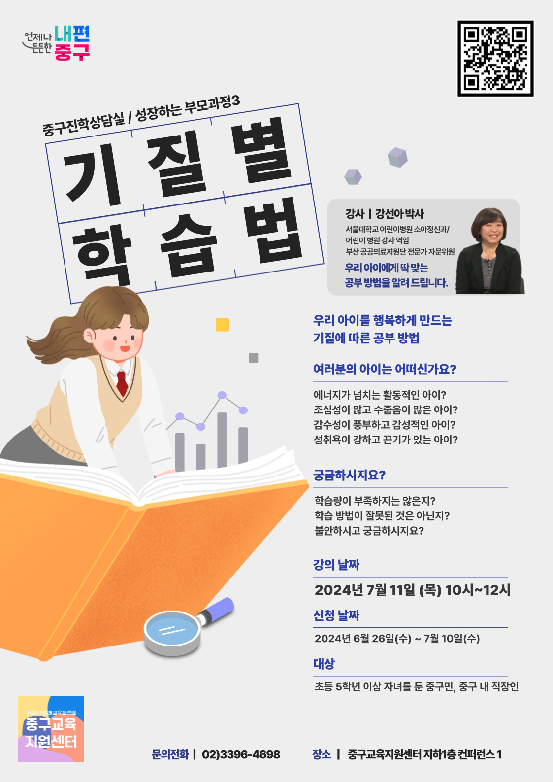 성장하는 부모과정 추가모집  우리 아이를 행복하게 만드는 기질에 따른 공부 방법  에너지가 넘치는 활동적인 아이? 조심성이 많고 수줍음이 많은 아이? 감수성이 풍부하고 감성적인 아이? 성취욕이 강하고 끈기가 있는 아이?  학습량이 부족하지는 않은 지? 학습 방법이 잘못된 것은 아닌지?  중구진학상담실/ 성장하는 부모과정3 기질별학습법  강사 | 강선아 박사 서울대학교 어린이병원 소아정신과/ 어린이 병원 강사 역임 부산 공공의료지원단 전문가 자문위원 우리 아이에게 딱 맞는 공부 방법을 알려 드립니다.  우리 아이를 행복하게 만드는 기질에 따른 공부 방법 여러분의 아이는 어떠신가요? 에너지가 넘치는 활동적인 아이? 조심성이 많고 수줍음이 많은 아이? 감수성이 풍부하고 감성적인 아이? 성취욕이 강하고 끈기가 있는 아이?  궁금하시지요? 학습량이 부족하지는 않은지? 학습 방법이 잘못된 것은 아닌지? 불안하시고 궁금하시지요?  강의 날짜 2024년 7월 11일 (목) 10시~12시 신청 날짜 2024년 6월 26일(수) ~ 7월 10일(수)