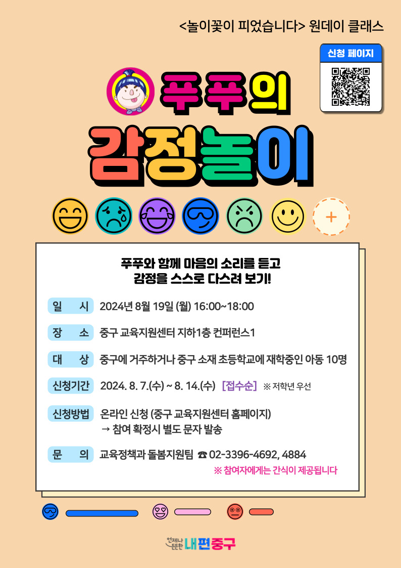 놀이꽃이 피었습니다 원데이 클래스  푸푸의 감정놀이  푸푸와 함께 마음의 소리를 듣고 감정을 스스로 다스려 보기  일시 2024년 8월 19일 월요일 16시부터 18시  장소 중구 교육지원센터 지하 1층 컨퍼런스1  대상 중구에 거주하거나 중구 소재 초등학교에 재학중인 아동 10명  신청기간 2024년 8월 7일 수요일부터 8월 14일 수요일 접수순 저학년 우선  신청방법 온라인 신청 중구 교육지원센터 홈페이지 참여 확정시 별도 문자 발송  문의 교육정책과 돌봄지원팀 02 3396 4692 4884  참여자에게는 간식이 제공됩니다