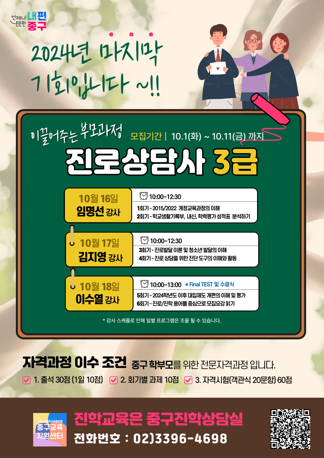 2024년 마지막 기회입니다 이끌어주는 부모과정 진로상담사 3급  모집기간 2024.10.1 (화) ~ 10.11 (금)  강의 일정 10월 16일 (수) - 임명선 강사  10:00~12:30 1회기: 2015/2022 개정교육과정 이해 2회기: 학교생활기록부, 내신, 학업평가 성적표 분석하기 10월 17일 (목) - 김지영 강사  10:00~12:30 3회기: 진로발달 이론 및 청소년 발달의 이해 4회기: 진로 상담을 위한 진단 도구의 이해와 활용 10월 18일 (금) - 이수열 강사  10:00~13:00 (Final TEST 및 수료식) 5회기: 2024학년도 이후 대입제도 개편 이해 및 평가 6회기: 진로/진학 용어를 중심으로 모집요강 읽기 ※ 강사 일정에 따라 일부 프로그램이 조정될 수 있음  자격과정 이수 조건 중구 학부모를 위한 전문자격과정 출석 30점 (1일 10점) 회기별 과제 10점 자격시험 (객관식 20문항) 60점 진학교육은 중구진학상담실 문의전화: 02-3396-4698