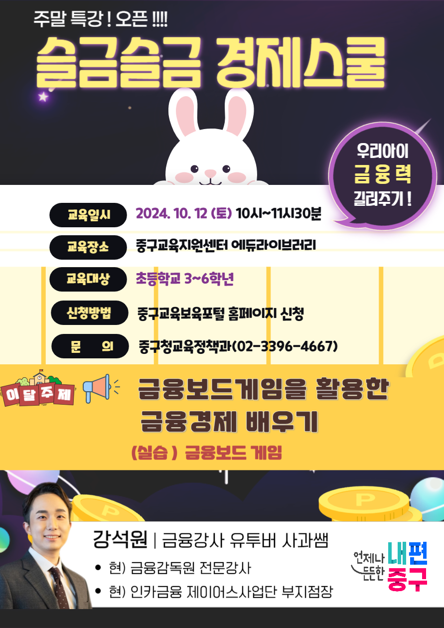 주말 특강 오픈 슬금슬금 경제스쿨  교육일시 2024.10.12 (토) 10시~11시30분  교육장소 중구교육지원센터 에듀라이브러리  교육대상 초등학교 3~6학년  신청방법 중구교육보육포털 홈페이지 신청  문의 중구청교육정책과 (02-3396-4667)  이달 주제 금융보드 게임을 활용한 금융경제 배우기 (실습) 금융보드 게임  강사 강석원 | 금융강사, 유튜버 사과쌤  현) 금융감독원 전문강사 현) 인카금융 제이어스사업단 부지점장