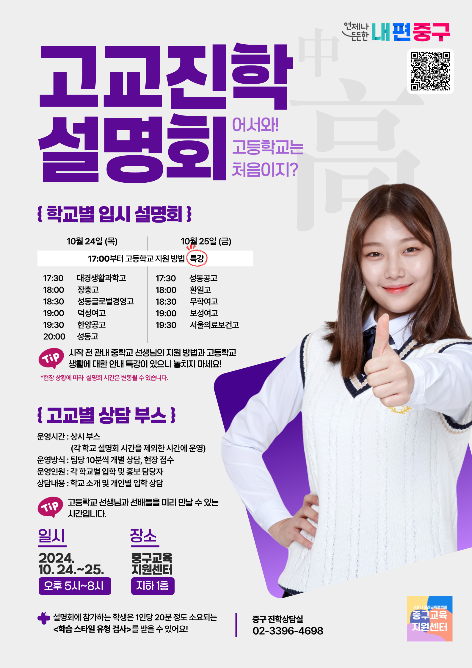 고교진학 설명회 어서와! 고등학교는 처음이지?  학교별 입시 설명회  10월 24일 목 17 00부터 고등학교 지원 방법 특강 17 30 대경생활과학고 18 00 장충고 18 30 성동글로벌경영고 19 00 덕성여고 19 30 한양공고 20 00 성동고  10월 25일 금 17 30 성동공고 18 00 한일고 18 30 무학여고 19 00 보성여고 19 30 서울의료보건고  시작 전 관내 중학교 선생님의 지원 방법과 고등학교 생활에 대한 안내 특강이 있으니 놓치지 마세요 현장 상황에 따라 설명회 시간은 변동될 수 있습니다  고교별 상담 부스  운영시간 상시 부스 각 학교 설명회 시간을 제외한 시간에 운영 운영방식 팀당 10분씩 개별 상담 현장 접수 운영인원 각 학교별 입학 홍보 담당자 상담내용 학교 소개 및 개인별 입학 상담  고등학교 선생님과 선배들을 미리 만날 수 있는 시간입니다  일시 2024년 10월 24 25일 오후 5시 8시  장소 중구교육지원센터 지하 1층