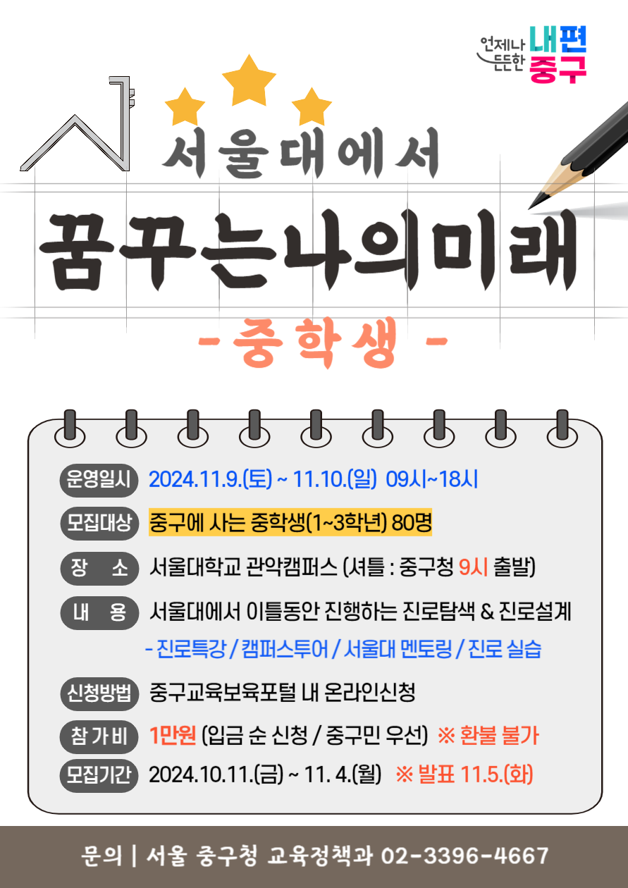 서울대에서 꿈꾸는 나의 미래 중학생  운영일시 2024 11 9 토 11 10 일 09시 18시  모집대상 중구에 사는 중학생 1 3학년 80명  장소 서울대학교 관악캠퍼스 셔틀 중구청 9시 출발  내용 서울대에서 이틀동안 진행하는 진로탐색 진로설계 진로특강 캠퍼스투어 서울대 멘토링 진로 실습  신청방법 중구교육보육포털 내 온라인신청  참가비 1만원 입금 순 신청 중구민 우선 환불 불가  모집기간 2024 10 11 금 11 4 월 발표 11 5 화  문의 서울 중구청 교육정책과 02 3396 4667