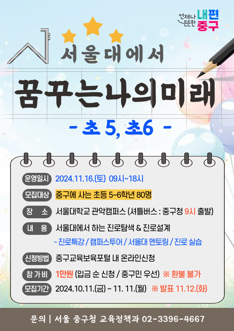 서울대에서 꿈꾸는 나의 미래 초 5 초 6  운영일시 2024 11 16 토 09시 18시  모집대상 중구에 사는 초등 5 6학년 80명  장소 서울대학교 관악캠퍼스 셔틀버스 중구청 9시 출발  내용 서울대에서 하는 진로탐색 진로설계 진로특강 캠퍼스투어 서울대 멘토링 진로 실습  신청방법 중구교육보육포털 내 온라인신청  참가비 1만원 입금 순 신청 중구민 우선 환불 불가  모집기간 2024 10 11 금 11 11 월 발표 11 12 화  문의 서울 중구청 교육정책과 02 3396 4667