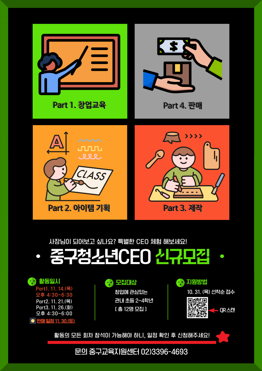 Part 1 창업교육 Part 2 아이템 기획 Part 3 제작 Part 4 판매  사장님이 되어보고 싶나요 특별한 CEO 체험 해보세요 중구청소년CEO 신규모집  활동일시 Part1 11 14 목 오후 4 30 6 30 Part2 11 21 목 Part3 11 26 화 오후 4 30 6 00 판매 일정 11 30 토  모집대상 창업에 관심있는 관내 초등 2 4학년 총 12명 모집  지원방법 10 31 목 선착순 접수  활동의 모든 회차 참석이 가능해야 하니 일정 확인 후 신청해주세요  문의 중구교육지원센터 02 3396 4693