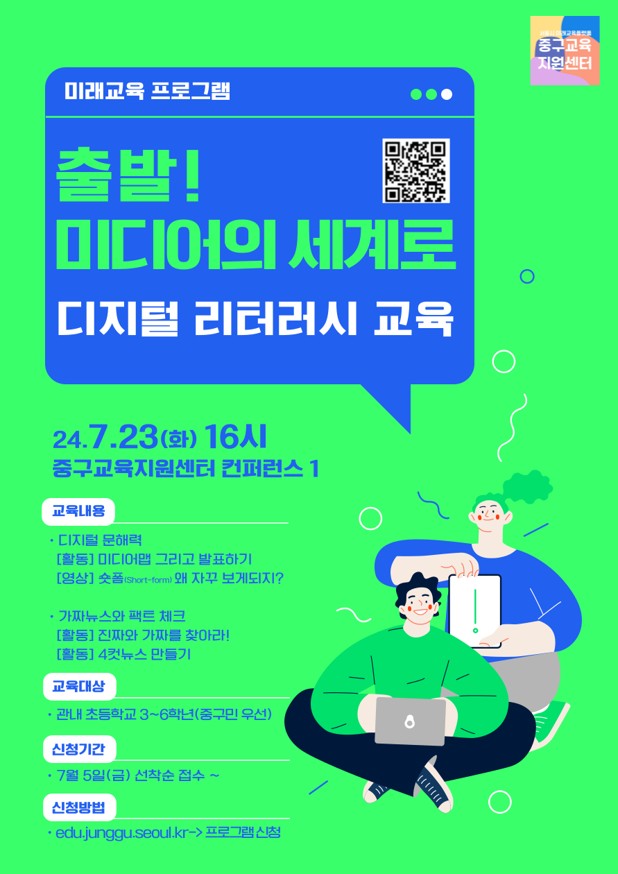 미래교육 프로그램  출발! 미디어의 세계로 디지털 리터러시 교육  24.7.23(화) 16시 중구교육지원센터 컨퍼런스 1  교육내용 · 디지털 문해력 [활동] 미디어맵 그리고 발표하기 [영상] 숏폼(Short-form) 왜 자꾸 보게되지?  · 가짜뉴스와 팩트 체크 [활동] 진짜와 가짜를 찾아라! [활동] 4컷뉴스 만들기  교육대상 · 관내 초등학교 3~6학년(중구민 우선)  신청기간 · 7월 5일(금) 선착순 접수 ~  신청방법 · edu.junggu.seoul.kr->프로그램신청