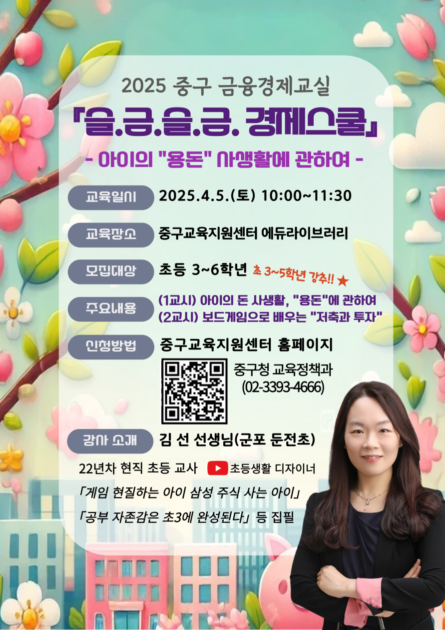 교육일시  교육장소  모집내용  주요내용  신청방법  2025 중구 금융경제교실 슬글슬금 경제스쿨 - 아이의 용돈 사생활에 관하여 -  2025.4.5.(토) 10:00~11:30  중구교육지원센터 에듀라이브러리  초등 3~6학년 초3~5학년 강추 !! (1교시) 아이의 돈 사생활, 용돈에 관하여 (2교시) 보드게임으로 배우는 저축과 투자  중구교육지원센터 홈페이지 중구청 교육정책과 (02-3393-4666)   김 선 선생님(군포 둔전초)  22년차 현직 초등 교사 「게임 현질하는 아이 삼성 주식 사는 아이」 「공부 자존감은 초3에 완성된다」 등 집필  강사소개 초등생활 디자이너