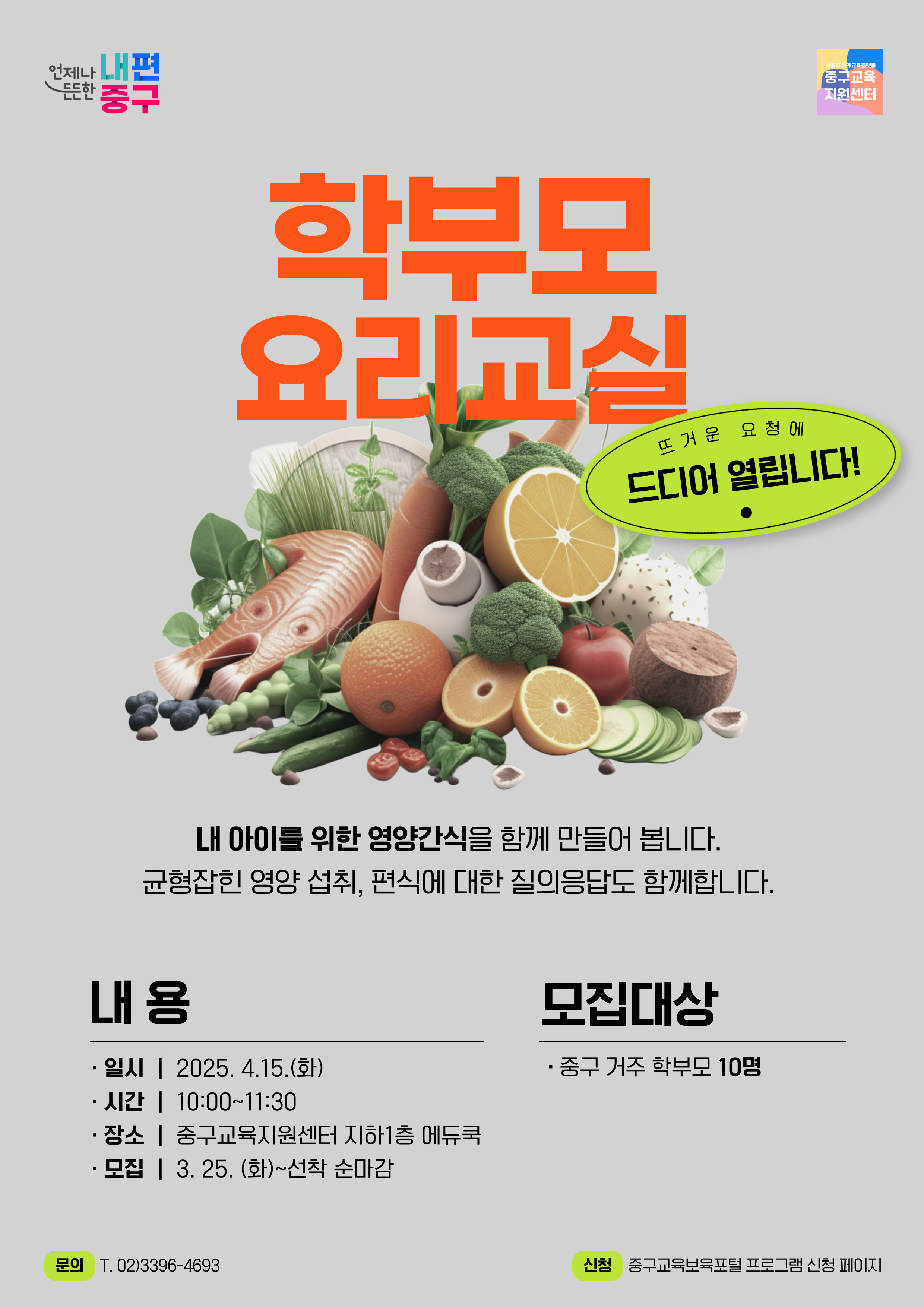학부모 요리교실  뜨거운 요청에 드리어 열립니다!  내 아이를 위한 영양간식을 함께 만들어 봅니다.  균형잡힌 영양 섭취, 편식에 대한 질의응답도 함께 합니다.  내용 일시 2025. 4. 15. (화) 시간 10:00~11:30  장소 중구교육지원센터 지하1층 에듀쿡 모집 3. 25. (화)~선착순마감  모집대상 중구거주학부모10명  문의 02-3396-4693  신청 중구교육보육포털 프로그램 신청페이지