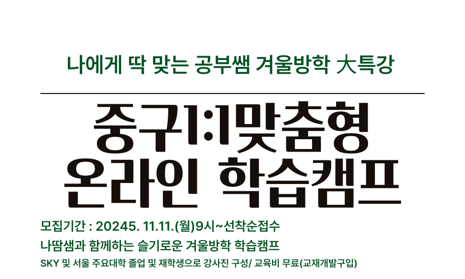 겨물방학 특강 중구 1:1 맞춤형 온라인 학습캠프 모집기간 2024.11.11.(월) 09시~선착순 접수  나딱샘과 함께하는 슬기로운 겨울방학 학습캠프 SKY 및 서울 주요대학 졸업 및 재학생으로 강사진 구성 / 교육비 무료(교재개별 구입)
