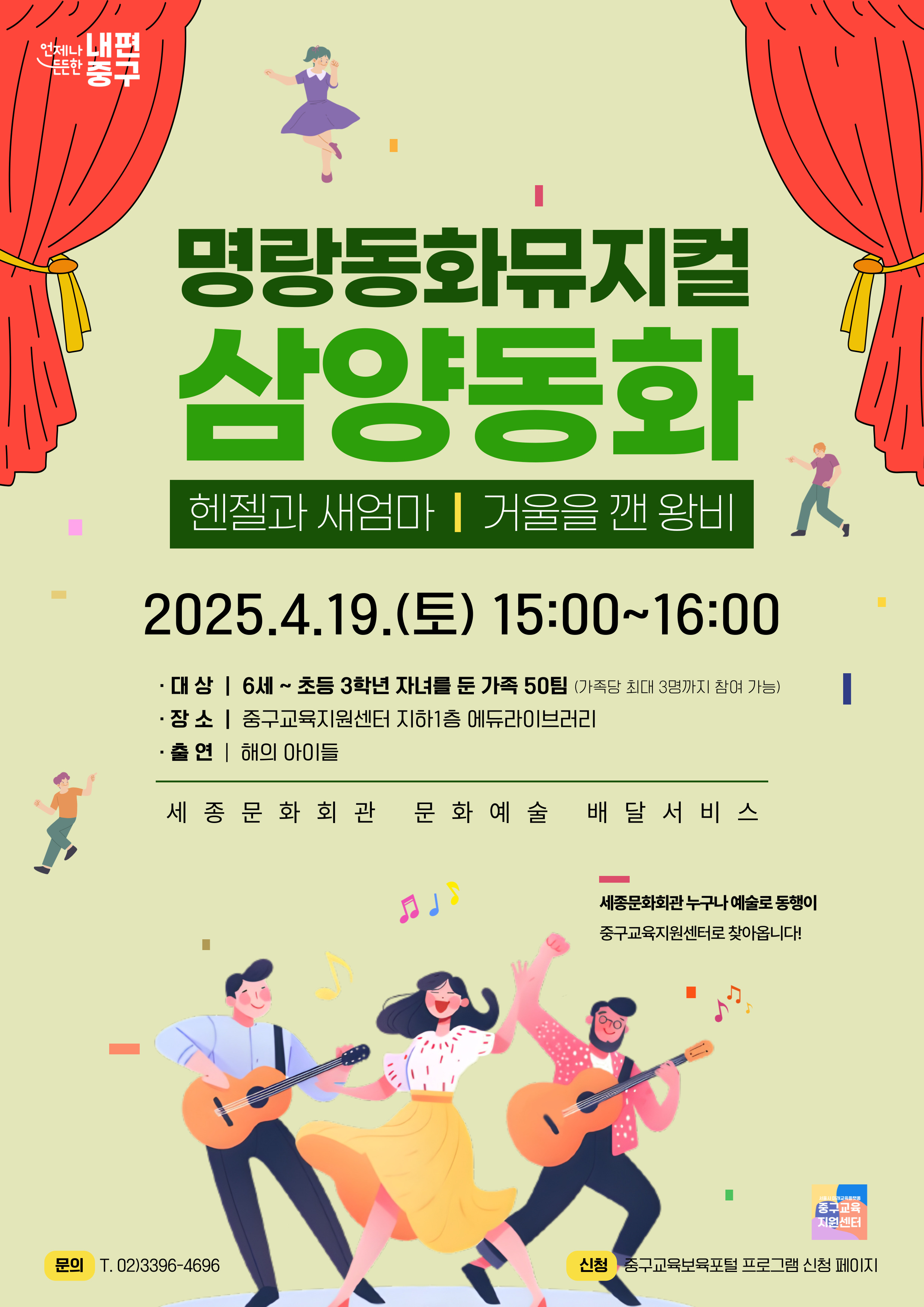 명랑동화뮤지컬 삼양동화 헨젤과 새엄마 | 거울을 깬 왕비  2025.4.19.(토) 15:00~16:00 · 대상 | 6세~초등 3학년 자녀를 둔 가족 50팀 (가족당 최대 3명까지 참여 가능) · 장 소 | 중구교육지원센터 지하1층 에듀라이브러리 · 출연 | 해의 아이들  세 종 문 화 회 관  문화 예 술 배 달 서 비 스  세종문화회관 누구나 예술로 동행이 중구교육지원센터로 찾아옵니다!