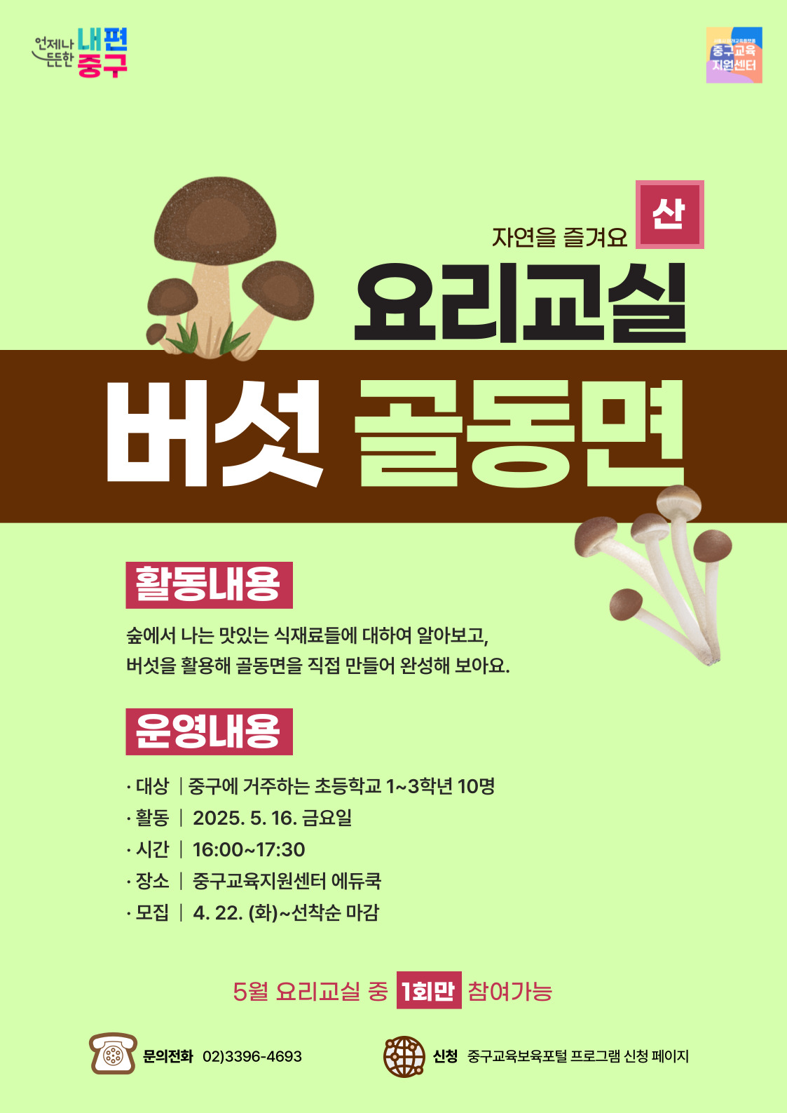 산  자연을 즐겨요  요리교실 버섯 골동면  OL  활동내용  숲에서 나는 맛있는 식재료들에 대하여 알아보고, 버섯을 활용해 골동면을 직접 만들어 완성해 보아요.  운영내용  · 대상 | 중구에 거주하는 초등학교 1~3학년 10명 · 활동 | 2025. 5. 16. 금요일 · 시간 | 16:00~17:30 · 장소 | 중구교육지원센터 에듀쿡 · 모집 | 4. 22. (화)~선착순 마감  5월 요리교실 중 1회만 참여가능  문의전화 02)3396-4693  신청 중구교육보육포털 프로그램 신청 페이지,
