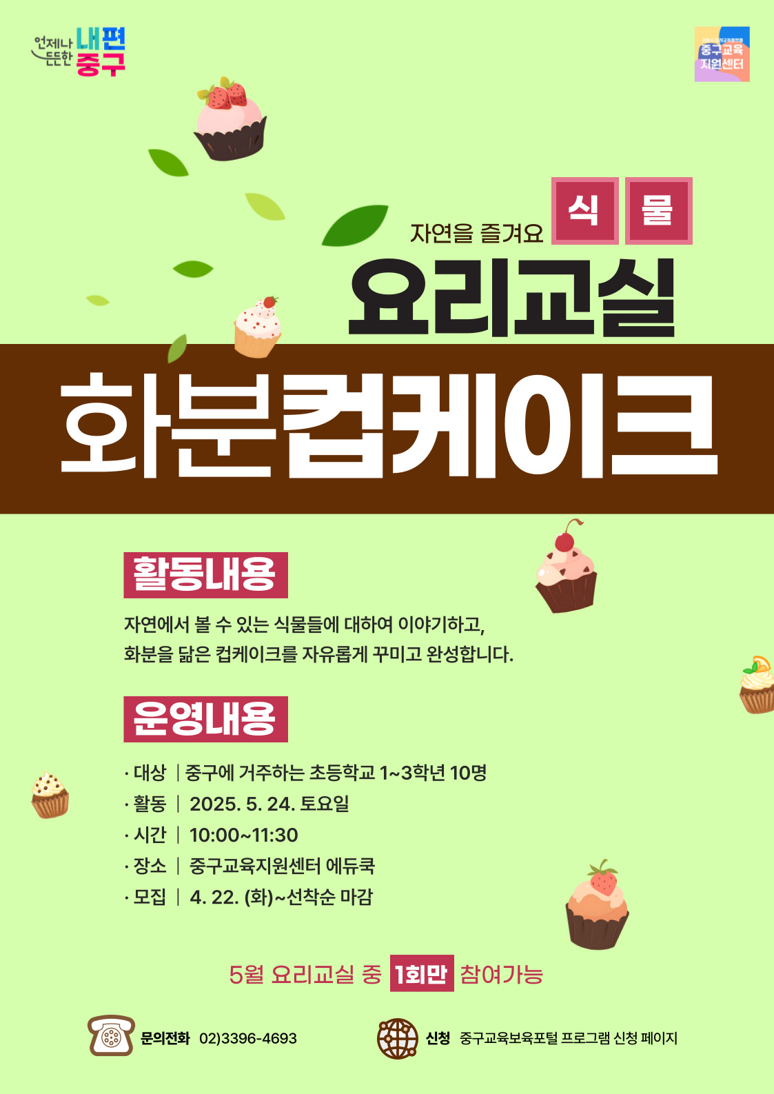 언제나 내편  서울시 미래교육플랫폴  드드한  중구  중구교육 지원센터  식물  자연을 즐겨요  요리교실 화분컵케이크  활동내용  자연에서 볼 수 있는 식물들에 대하여 이야기하고, 화분을 닮은 컵케이크를 자유롭게 꾸미고 완성합니다.  운영내용  · 대상 | 중구에 거주하는 초등학교 1~3학년 10명 · 활동 | 2025. 5. 24. 토요일 • 시간 | 10:00~11:30 · 장소 | 중구교육지원센터 에듀쿡 · 모집 | 4. 22. (화)~선착순 마감  5월 요리교실 중 1회만 참여가능  문의전화 02)3396-4693  신청 중구교육보육포털 프로그램 신청 페이지,