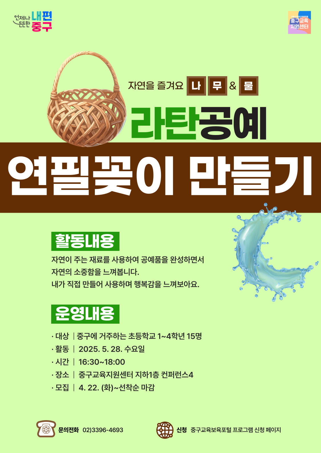 언제나 내편  서울시 미래교육플랫폴  든든한 중구  중구교요 지원센터  자연을 즐겨요 나무& 물  라탄공예 연필꽃이 만들기  활동내용  자연이 주는 재료를 사용하여 공예품을 완성하면서 자연의 소중함을 느껴봅니다. 내가 직접 만들어 사용하며 행복감을 느껴보아요.  운영내용  · 대상 | 중구에 거주하는 초등학교 1~4학년 15명 · 활동 | 2025. 5. 28. 수요일 · 시간 | 16:30~18:00 · 장소 | 중구교육지원센터 지하1층 컨퍼런스4 · 모집 | 4. 22. (화)~선착순 마감  문의전화 02)3396-4693  신청 중구교육보육포털 프로그램 신청 페이지,