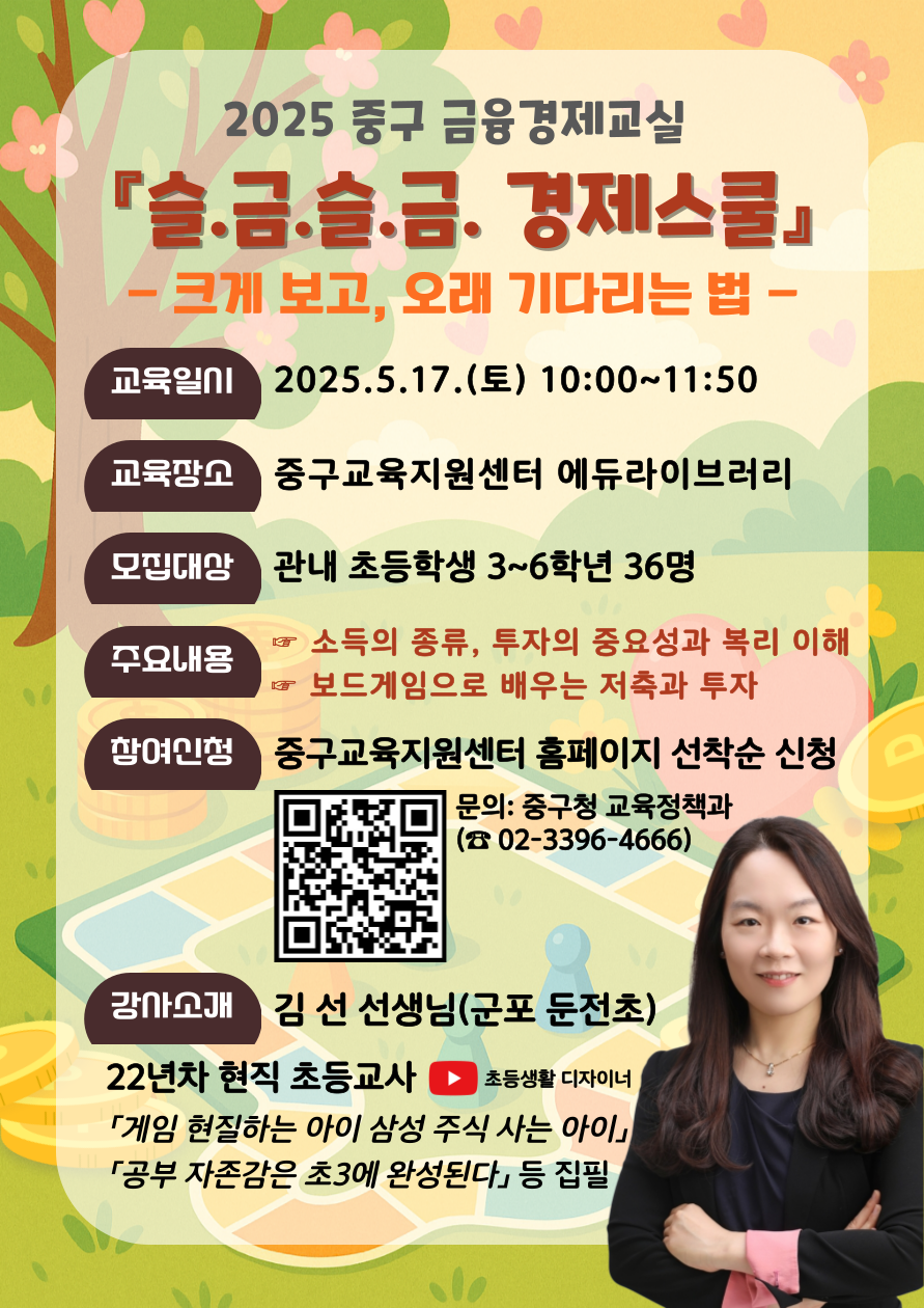2025 중구 금융경제교실 슬.금.슬.금. 경제스쿨 -크게 보고, 오래 기다리는 법  교육일시:2025.5.17.(토) 10:00~11:50  교육장소:중구교육지원센터 에듀라이브러리  모집대상:관내 초등학생 3~6학년 36명 주요내용:소득의 종류, 투자의 중요성과 복리 이해, 보드게임으로 배우는 저축과 투자 참여신청:중구교육지원센터 홈페이지 선착순 신청 문의: 중구청 교육정책과 (☎02-3396-4666)  강사소개:김선 선생님(군포 둔전초) 22년차 현직 초등교사 ▶ 초등생활 디자이너 「게임 현질하는 아이 삼성 주식 사는 아이」 「공부 자존감은 초3에 완성된다」 등 집필