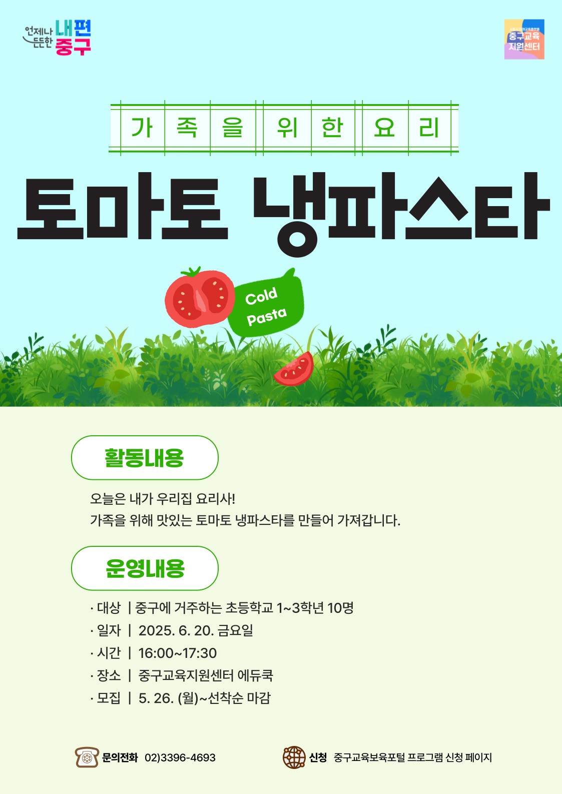 언제나 내편  든든한  중구  중구교육 지원센터  가족을위한요리  토마토 냉파스타  Cold  Pasta  활동내용  오늘은 내가 우리집 요리사! 가족을 위해 맛있는 토마토 냉파스타를 만들어 가져갑니다.  운영내용  · 대상 | 중구에 거주하는 초등학교 1~3학년 10명 · 일자 | 2025. 6. 20. 금요일 · 시간 | 16:00~17:30 · 장소 | 중구교육지원센터 에듀쿡 · 모집 | 5. 26. (월)~선착순 마감  문의전화 02)3396-4693  신청 중구교육보육포털 프로그램 신청 페이지