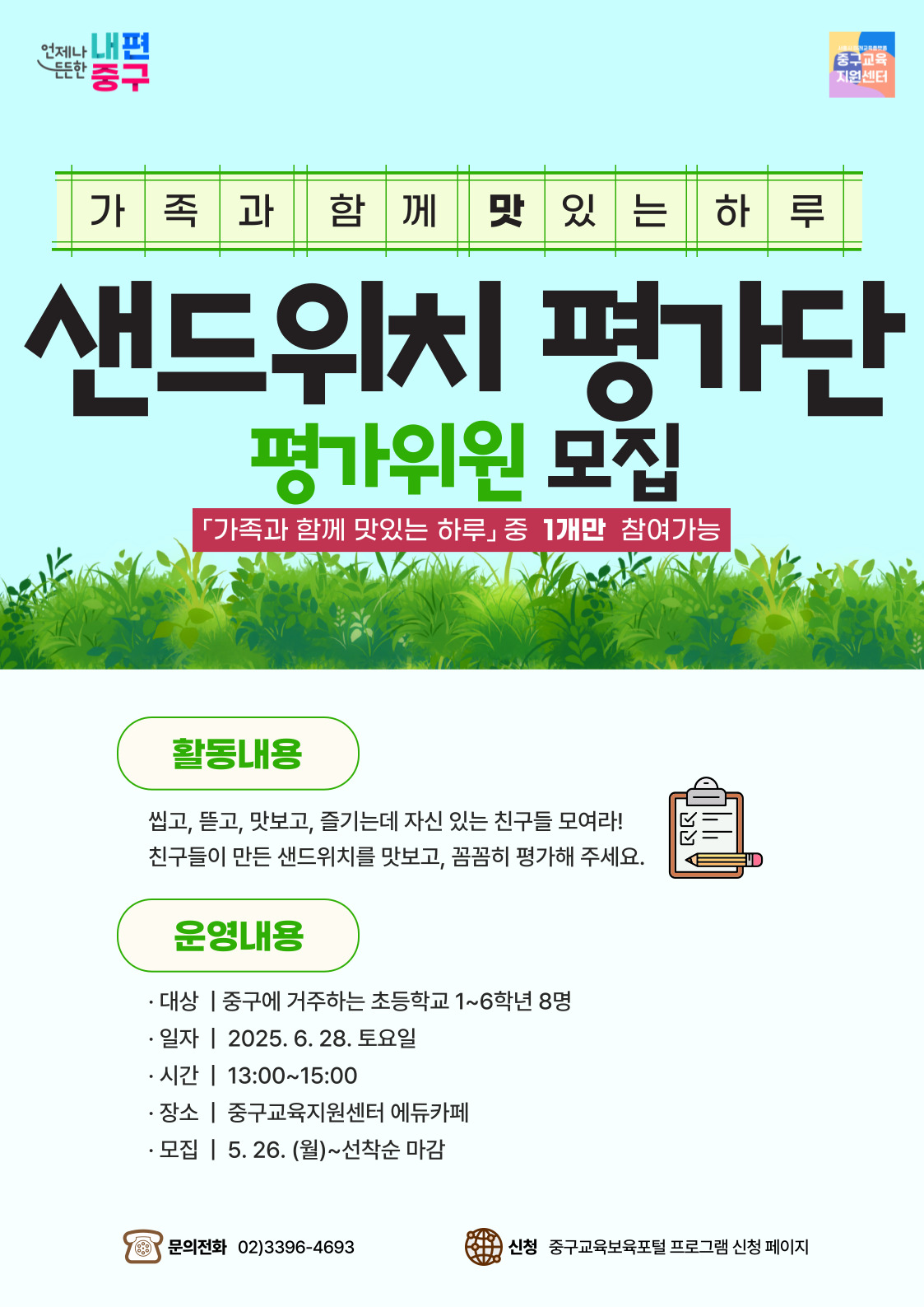 언제나 내편  든든한  중구  중구교육 지원센터  가 족과함께맛있는하루  샌드위치 평가단  평가위원 모집  「가족과 함께 맛있는 하루」중 1개만 참여가능  활동내용 씹고, 뜯고, 맛보고, 즐기는데 자신 있는 친구들 모여라! 친구들이 만든 샌드위치를 맛보고, 꼼꼼히 평가해 주세요.  운영내용  · 대상 | 중구에 거주하는 초등학교 1~6학년 8명 · 일자 | 2025. 6. 28. 토요일 · 시간 | 13:00~15:00 · 장소 | 중구교육지원센터 에듀카페 · 모집 | 5. 26. (월)~선착순 마감  문의전화 02)3396-4693  신청 중구교육보육포털 프로그램 신청 페이지