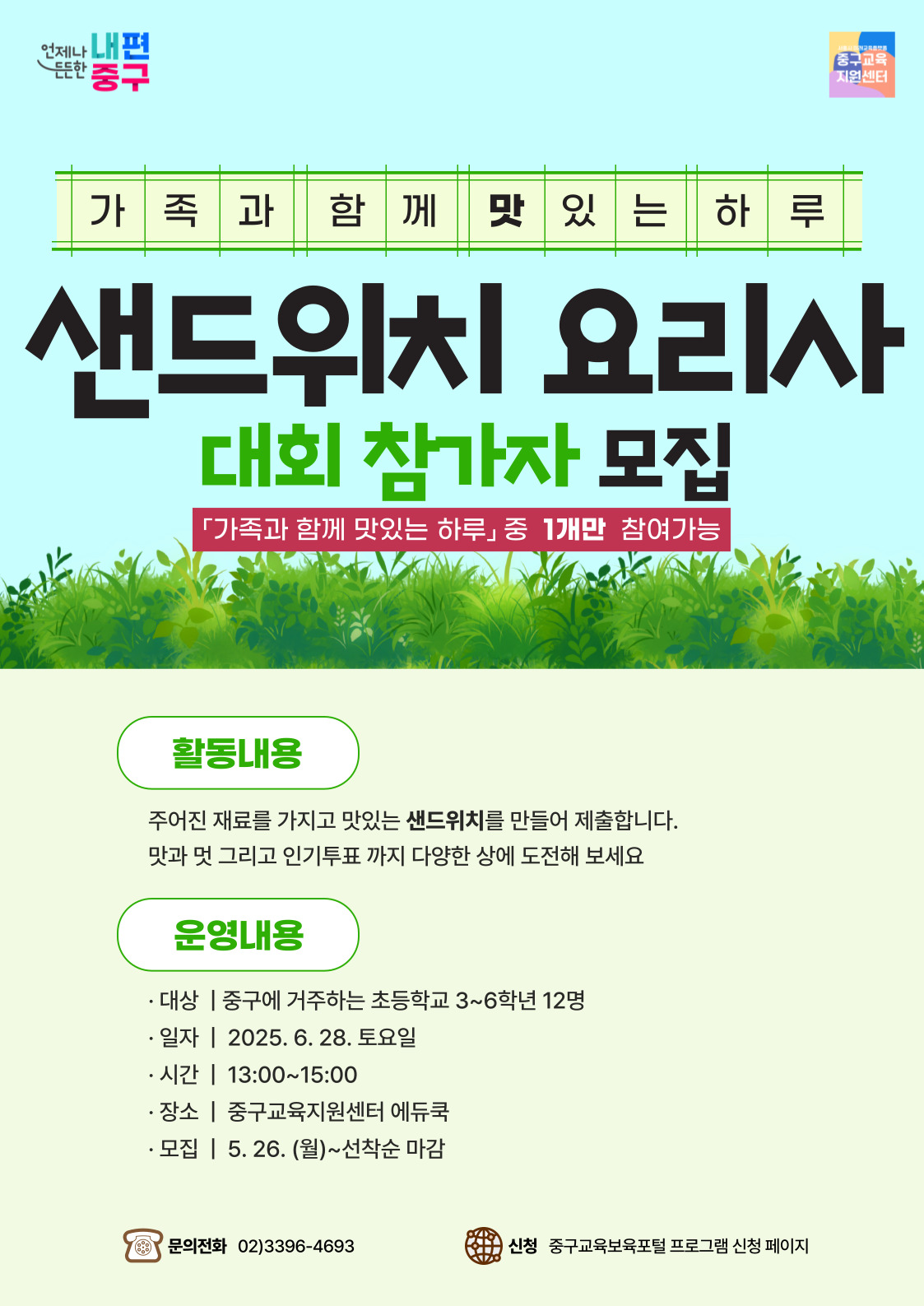 언제나 내편 든든한 중구  중구교육 지원센터  가족과함께맛있는하루  샌드위치 요리사  대회 참가자 모집  「가족과 함께 맛있는 하루」중 1개만 참여가능  활동내용  주어진 재료를 가지고 맛있는 샌드위치를 만들어 제출합니다. 맛과 멋 그리고 인기투표 까지 다양한 상에 도전해 보세요  운영내용  · 대상 | 중구에 거주하는 초등학교 3~6학년 12명 · 일자 | 2025. 6. 28. 토요일 · 시간 | 13:00~15:00 · 장소 | 중구교육지원센터 에듀쿡 · 모집 | 5. 26. (월)~선착순 마감  문의전화 02)3396-4693  신청 중구교육보육포털 프로그램 신청 페이지