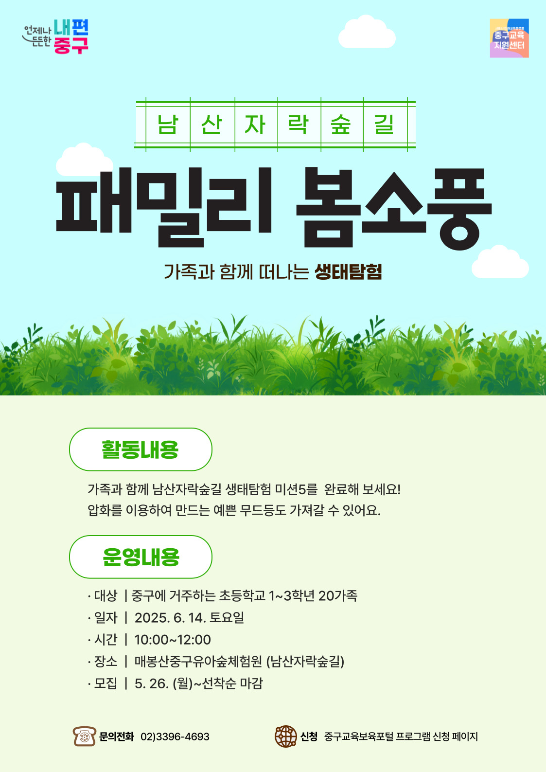 언제나 내편 든든한 중구  중구교육 지원센터  남산자락숲길  패밀리 봄소풍  가족과 함께 떠나는 생태탐험  활동내용 가족과 함께 남산자락숲길 생태탐험 미션5를 완료해 보세요! 압화를 이용하여 만드는 예쁜 무드등도 가져갈 수 있어요.  운영내용  · 대상 | 중구에 거주하는 초등학교 1~3학년 20가족 · 일자 | 2025. 6. 14. 토요일 · 시간 | 10:00~12:00 · 장소 | 매봉산중구유아숲체험원 (남산자락숲길) · 모집 | 5. 26. (월)~선착순 마감  문의전화 02)3396-4693  신청 중구교육보육포털 프로그램 신청 페이지