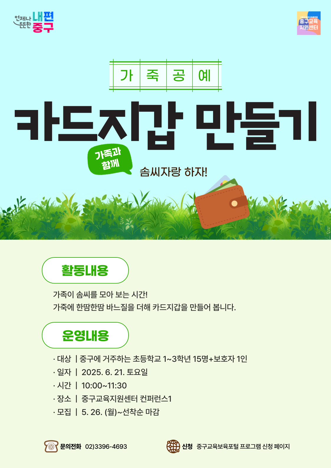 언제나 내편  든든한  중구  중구교육 지원센터  가 죽공예  카드자갑 만들기  가족과 함께  솜씨자랑 하자!  활동내용 가족이 솜씨를 모아 보는 시간! 가죽에 한땀한땀 바느질을 더해 카드지갑을 만들어 봅니다.  운영내용 · 대상 | 중구에 거주하는 초등학교 1~3학년 15명+보호자 1인 · 일자 | 2025. 6. 21. 토요일 • 시간 | 10:00~11:30 · 장소 | 중구교육지원센터 컨퍼런스1 · 모집 | 5. 26. (월)~선착순 마감  문의전화 02)3396-4693  신청 중구교육보육포털 프로그램 신청 페이지