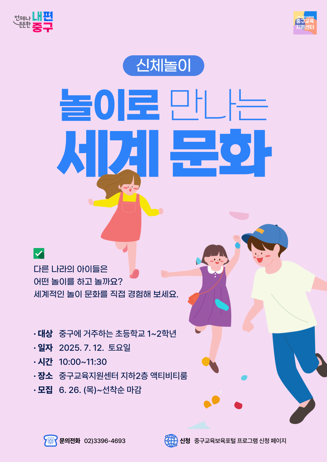 언제나 내편  든든한 '중구  중구교육 지원센터  신체놀이  놀이로 만나는  세계 문화  く  다른 나라의 아이들은 어떤 놀이를 하고 놀까요? 세계적인 놀이 문화를 직접 경험해 보세요.  · 대상 중구에 거주하는 초등학교 1~2학년 • 일자 2025.7.12. 토요일 • 시간 10:00~11:30 • 장소 중구교육지원센터 지하2층 액티비티룸 • 모집 6. 26. (목)~선착순 마감  문의전화 02)3396-4693  신청 중구교육보육포털 프로그램 신청 페이지