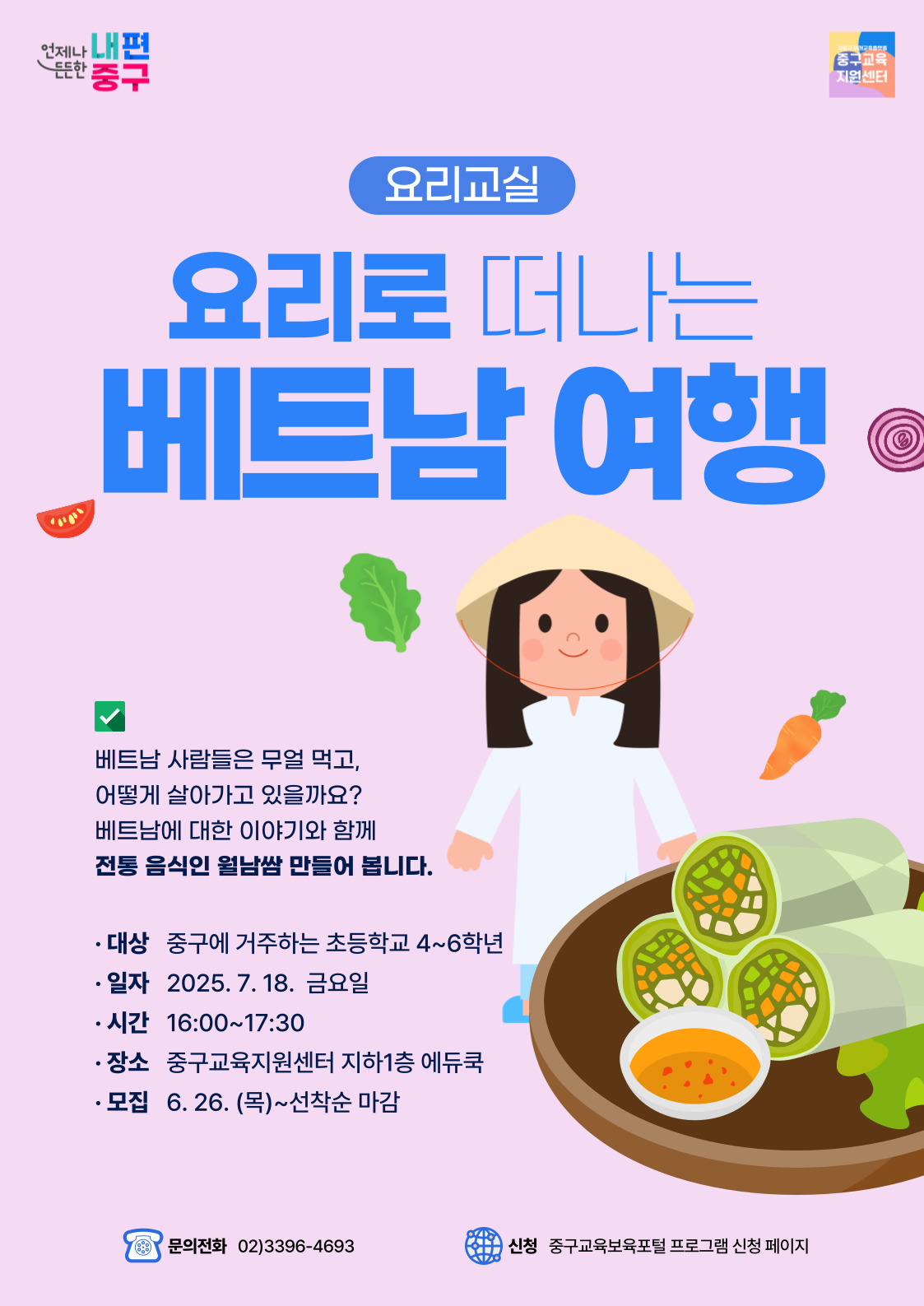 언제나 내편 든든한 '중구  중구교육 지원센터  요리교실  요리로 떠나는  베트남 여행  く  베트남 사람들은 무얼 먹고, 어떻게 살아가고 있을까요? 베트남에 대한 이야기와 함께 전통 음식인 월남쌈 만들어 봅니다.  · 대상 중구에 거주하는 초등학교 4~6학년 • 일자 2025. 7.18. 금요일 • 시간 16:00~17:30 · 장소 중구교육지원센터 지하1층 에듀쿡 • 모집 6. 26. (목)~선착순 마감  문의전화 02)3396-4693  신청 중구교육보육포털 프로그램 신청 페이지