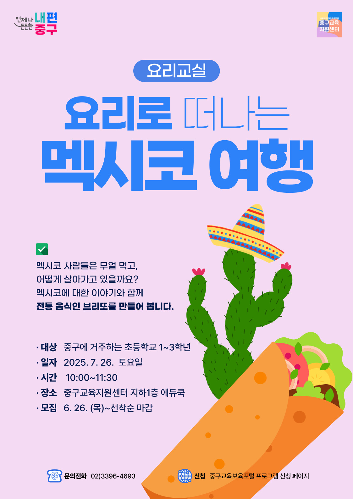 언제나 내편 든든한 '중구  중구교육 지원센터  요리교실  요리로 떠나는  멕시코 여행  SAAAAA AAAAAL  AAAAAAAAAAAAAAAY ….........  √  멕시코 사람들은 무얼 먹고, 어떻게 살아가고 있을까요? 멕시코에 대한 이야기와 함께 전통 음식인 브리또를 만들어 봅니다.  • 대상 중구에 거주하는 초등학교 1~3학년 · 일자 2025.7.26. 토요일 • 시간 10:00~11:30 · 장소 중구교육지원센터 지하1층 에듀쿡 • 모집 6.26. (목)~선착순 마감  문의전화 02)3396-4693  신청 중구교육보육포털 프로그램 신청 페이지  C