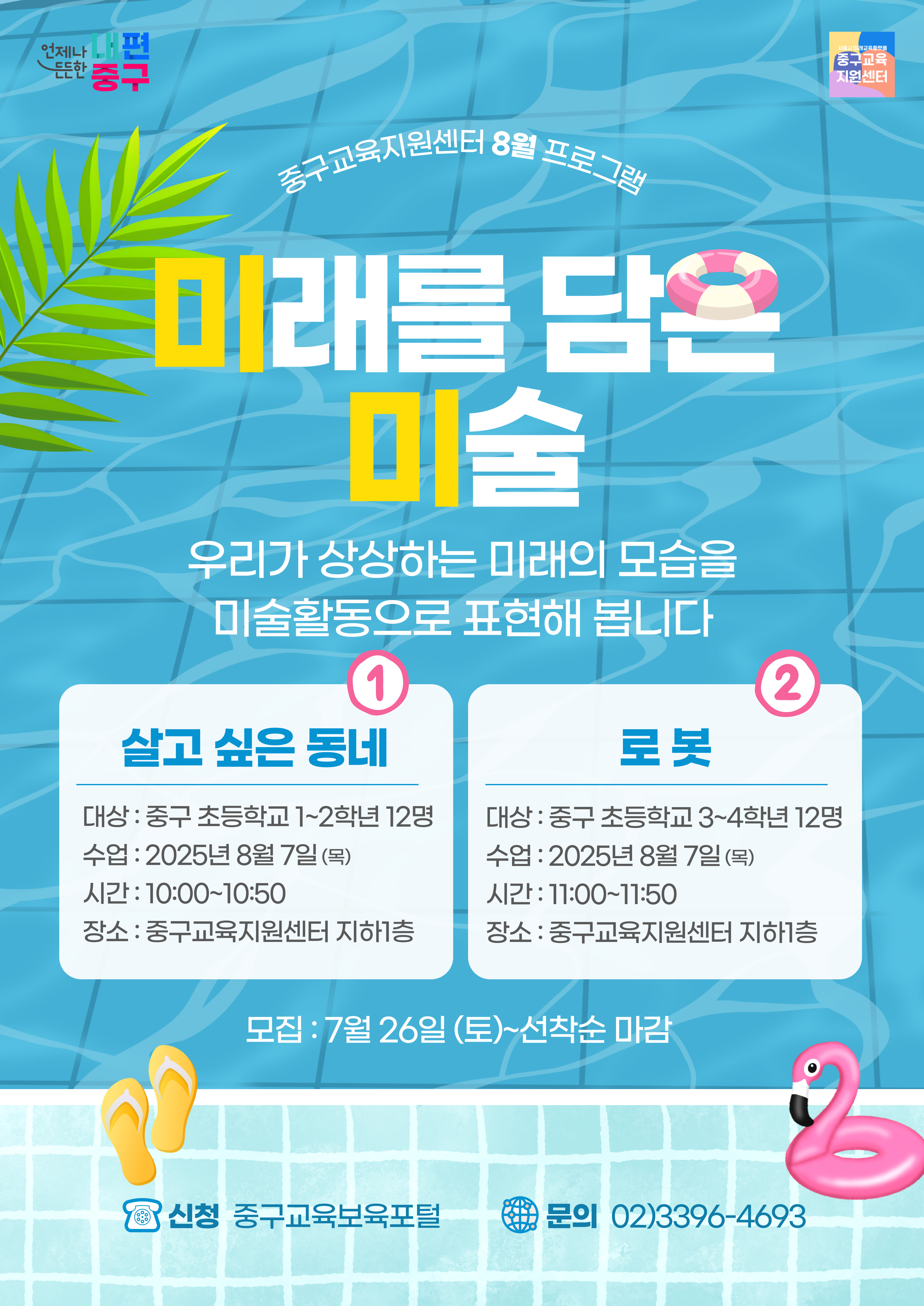 언제나 내편  서울시 미래교육플랫품  し든든한 중구  중그교유 지원센터  중구교육지  터 8월 프로그료  미래를 담은 미술  우리가 상상하는 미래의 모습을 미술활동으로 표현해 봅니다 1  2  살고 싶은 동네  로봇  대상 : 중구 초등학교 1~2학년 12명  대상 : 중구 초등학교 3~4학년 12명  수업 : 2025년 8월 7일(목)  수업 : 2025년 8월 7일(목)  시간 : 10:00~10:50  시간 : 11:00~11:50  장소 : 중구교육지원센터 지하1층  장소 : 중구교육지원센터 지하1층  모집 : 7월 26일 (토)~선착순 마감  ,신청 중구교육보육포털  문의 02)3396-4693