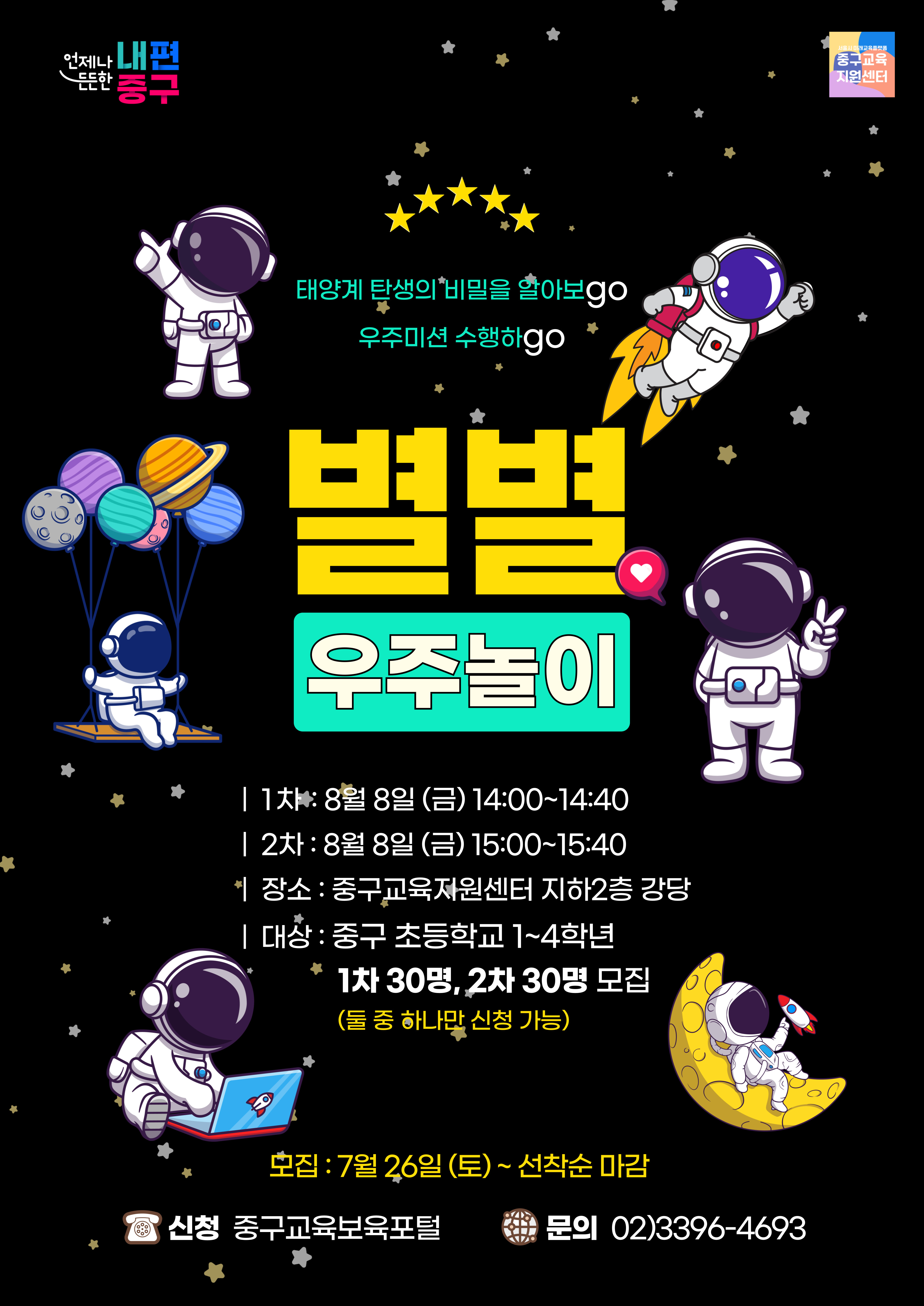 언제나 내편  서울시 미래교육플랫품 중구교육  돈든한 중구  지원센터  ★  ★  태양계 탄생의 비밀을 할아보go  ★  우주미션 수행하gO  별별  우주늘이  | 1차: 8월 8일 (금) 14:00~14:40 | 2차 : 8월 8일(금) 15:00~15:40 *1 장소 : 중구교육자원센터 지하2층 강당 | 대상 : 중구 초등학교 1~4학년 1차 30명, 2차 30명 모집 (둘 중 하나만 신청 가능)  모집 : 7월 26일 (토)~선착순 마감 图 신청 중구교육보육포털  문의 02)3396-4693  ★