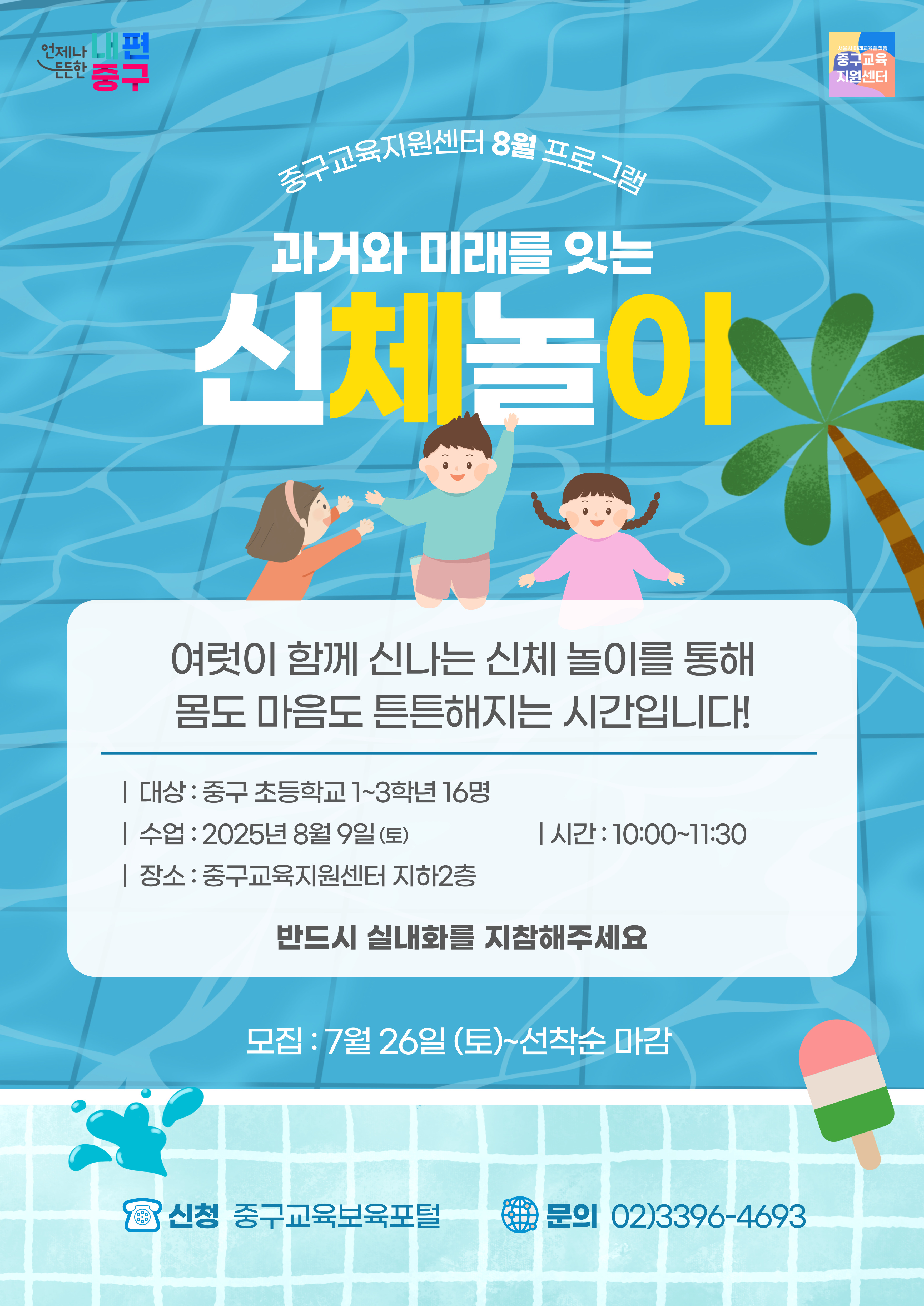 언제나 내편  서울시 미래교육플랫품  든든한 중구  중구교육 지원센터  중구교육지원센터 8월 프로그램 과거와 미래를 잇는  신체놀이  여럿이 함께 신나는 신체 놀이를 통해 몸도 마음도 튼튼해지는 시간입니다!  | 대상 : 중구 초등학교 1~3학년 16명 | 수업 : 2025년 8월 9일(토)  | 시간: 10:00~11:30  | 장소 : 중구교육지원센터 지하2층 반드시 실내화를 지참해주세요  모집 : 7월 26일 (토)~선착순 마감  신청 중구교육보육포털  문의 02)3396-4693