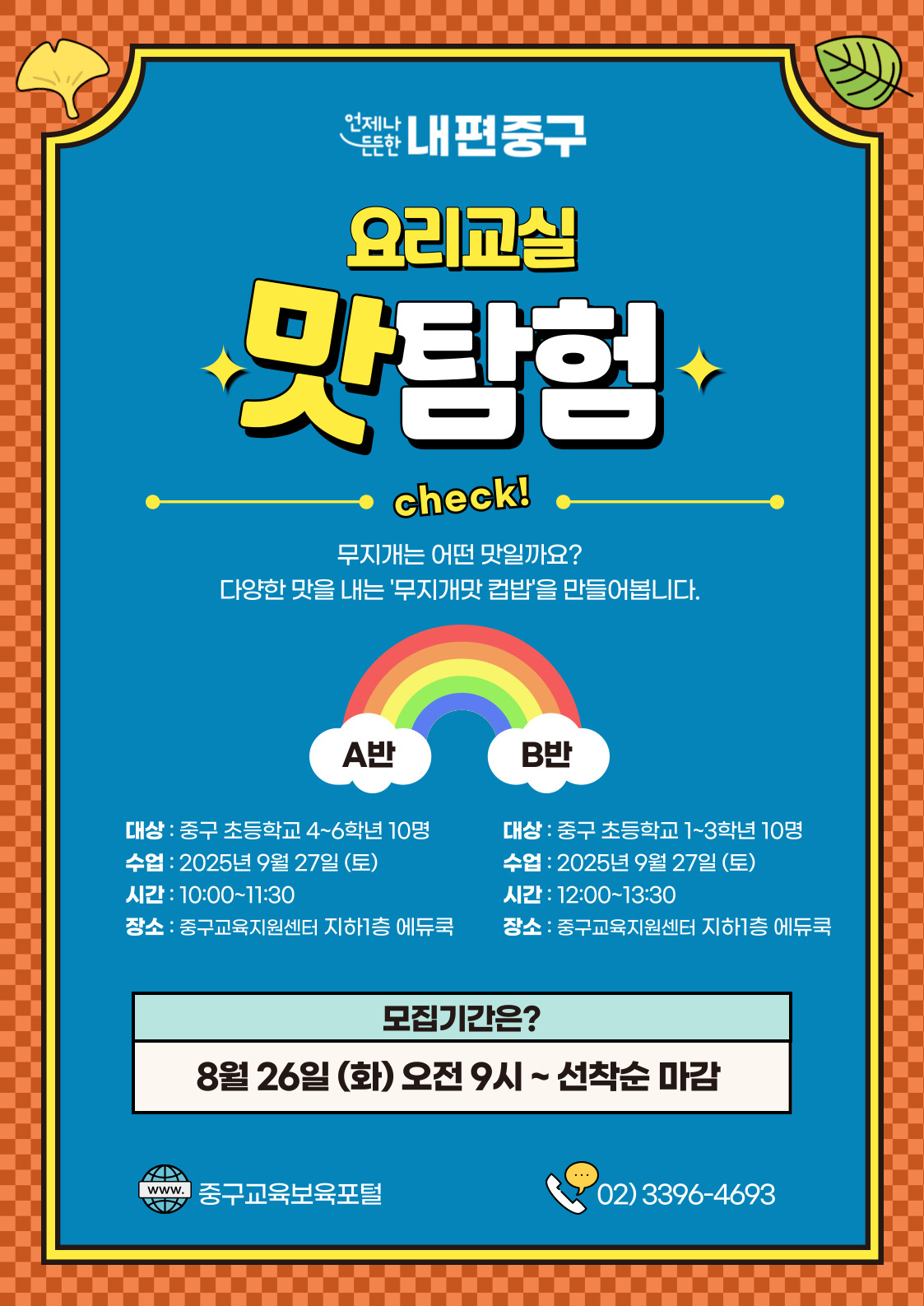 언제나  내편중구 요리교실  맛탕험  check! 무지개는 어떤 맛일까요? 다양한 맛을 내는 '무지개맛 컵밥'을 만들어봅니다.  A반  B반  대상 : 중구 초등학교 4~6학년 10명  대상 : 중구 초등학교 1~3학년 10명  수업 : 2025년 9월 27일 (토)  수업 : 2025년 9월 27일 (토)  시간 : 10:00~11:30  시간 : 12:00~13:30  장소 : 중구교육지원센터 지하1층 에듀쿡  장소 : 중구교육지원센터 지하1층 에듀쿡  모집기간은? 8월 26일 (화) 오전 9시~ 선착순 마감  www. 중구교육보육포털  ….  02) 3396-4693