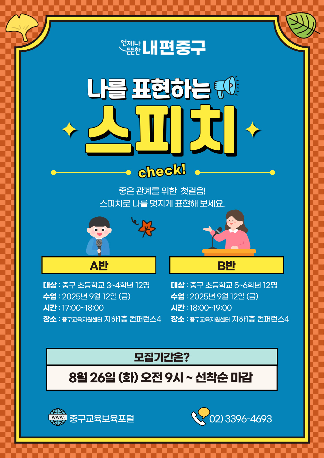 언제나  내편중구 나를 표현하는  스피치  · check!  좋은 관계를 위한 첫걸음! 스피치로 나를 멋지게 표현해 보세요.  A반  B반  대상 : 중구 초등학교 3~4학년 12명  대상 : 중구 초등학교 5~6학년 12명  수업 : 2025년 9월 12일 (금)  수업 : 2025년 9월 12일(금)  시간 : 17:00~18:00  시간 : 18:00~19:00  장소 : 중구교육지원센터 지하1층 컨퍼런스4  장소 : 중구교육지원센터 지하1층 컨퍼런스4  모집기간은? 8월 26일 (화) 오전 9시 ~선착순 마감  www. 중구교육보육포털  02)3396-4693