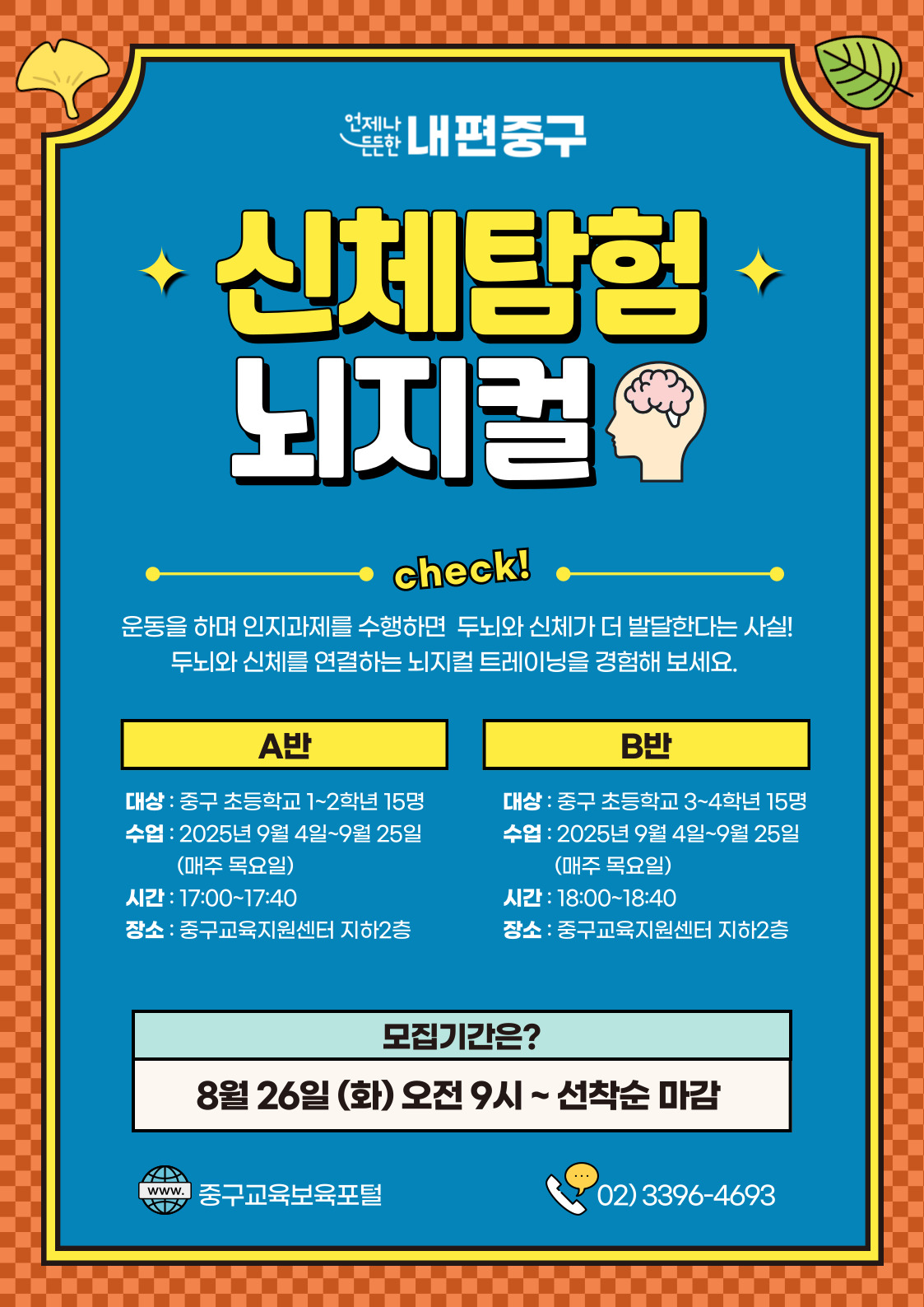 언제나  내편중구  신체탕협 뇌지컬  check!  운동을 하며 인지과제를 수행하면 두뇌와 신체가 더 발달한다는 사실! 두뇌와 신체를 연결하는 뇌지컬 트레이닝을 경험해 보세요.  A반  B반  대상 : 중구 초등학교 1~2학년 15명  대상 : 중구 초등학교 3~4학년 15명  수업 : 2025년 9월 4일~9월 25일  수업 : 2025년 9월 4일~9월 25일  (매주 목요일)  (매주 목요일)  시간 : 17:00~17:40  시간 : 18:00~18:40  장소 : 중구교육지원센터 지하2층  장소 : 중구교육지원센터 지하2층  모집기간은? 8월 26일 (화) 오전 9시~선착순 마감  www. 중구교육보육포털  …..  02)3396-4693