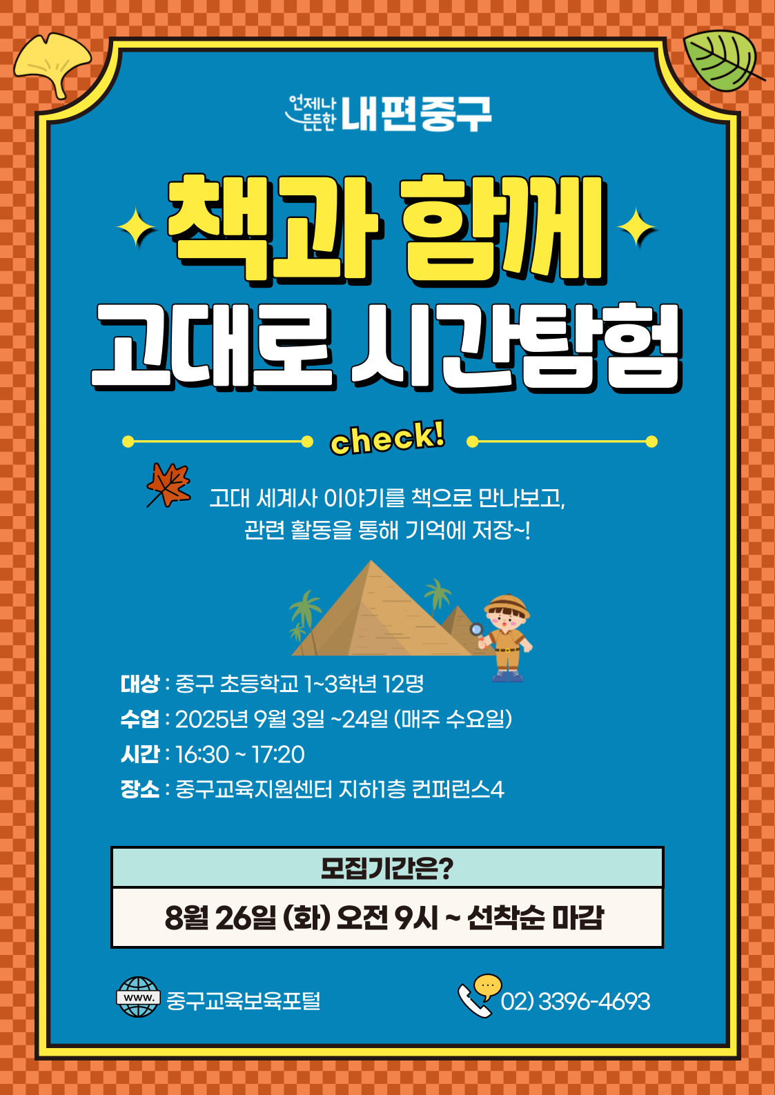 언제나  내편중구  책과 함께 고대로 시간탐험  check! 고대 세계사 이야기를 책으로 만나보고, 관련 활동을 통해 기억에 저장 ~!  대상 : 중구 초등학교 1~3학년 12명 수업 : 2025년 9월 3일 ~24일 (매주 수요일) 시간 : 16:30 ~ 17:20 장소 : 중구교육지원센터 지하1층 컨퍼런스4  모집기간은? 8월 26일 (화) 오전 9시~선착순 마감  ...  www. 중구교육보육포털  02)3396-4693