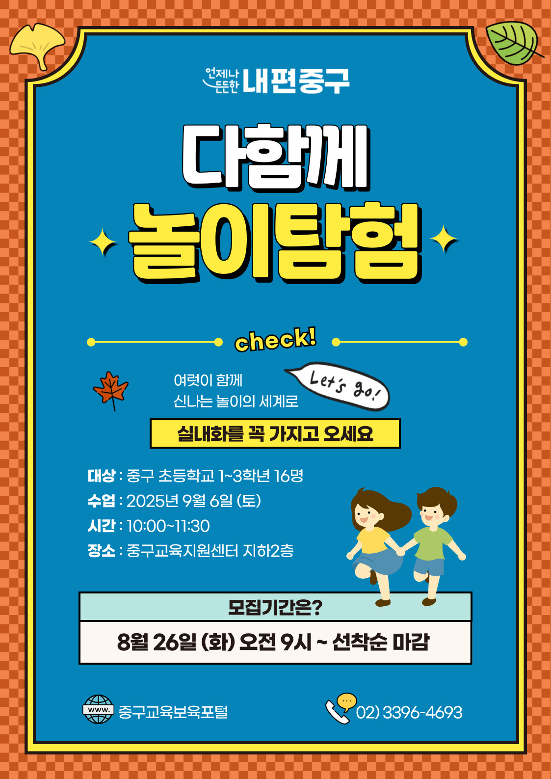 언제나  내편중구  다함께 놀이탕험  check!  여럿이 함께  Let's Go!  신나는 놀이의 세계로 실내화를 꼭 가지고 오세요 대상 : 중구 초등학교 1~3학년 16명 수업 : 2025년 9월 6일 (토) 시간 : 10:00~11:30 장소 : 중구교육지원센터 지하2층  모집기간은? 8월 26일 (화) 오전 9시~ 선착순 마감  www. 중구교육보육포털  ….  02)3396-4693