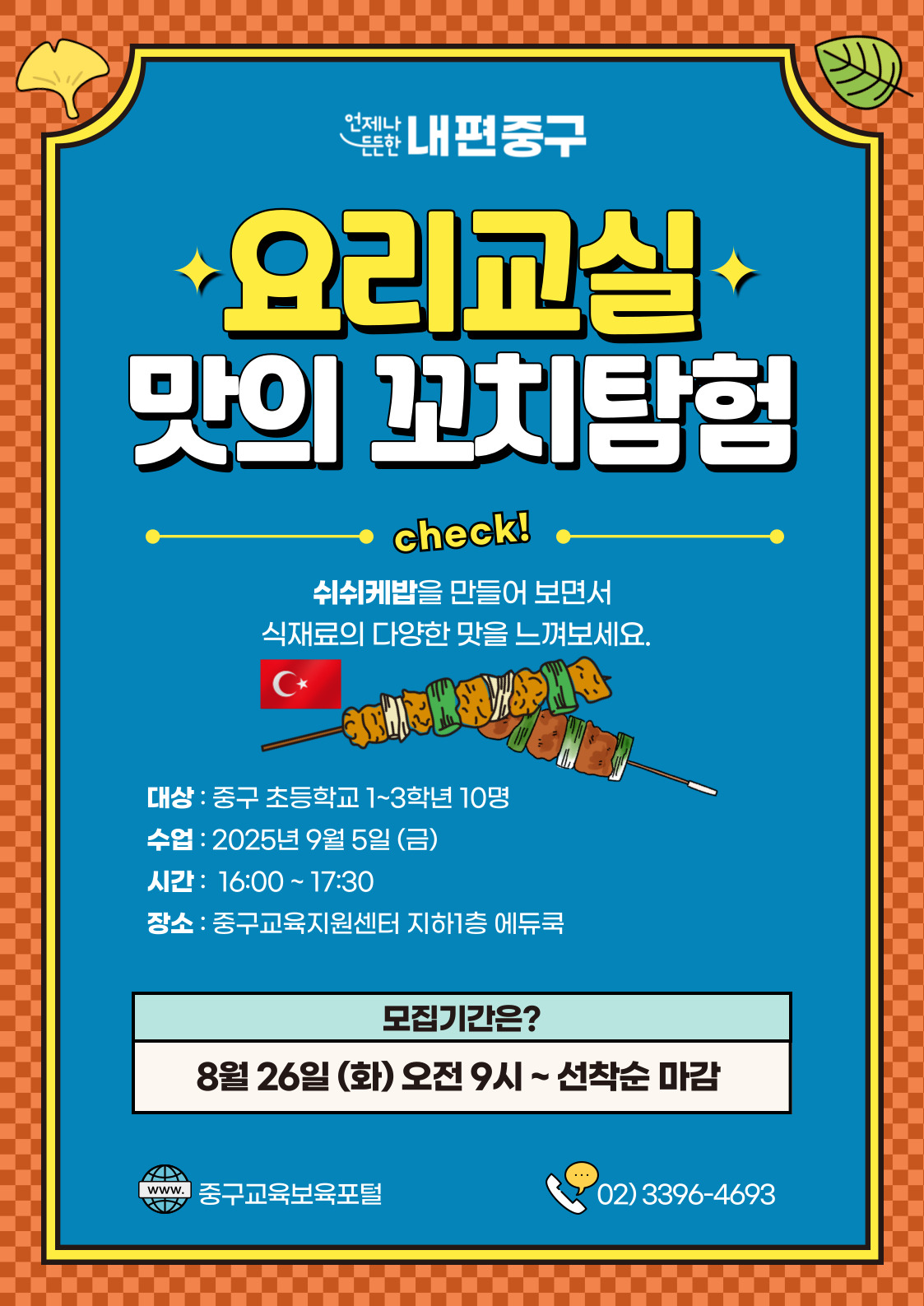 언제나  내편중구  +요리교실 맛의 꼬치탐험  check! 쉬쉬케밥을 만들어 보면서 식재료의 다양한 맛을 느껴보세요. Cx  대상 : 중구 초등학교 1~3학년 10명 수업 : 2025년 9월 5일 (금) 시간 : 16:00 ~17:30 장소 : 중구교육지원센터 지하1층 에듀쿡  모집기간은? 8월 26일 (화) 오전 9시 ~선착순 마감  www. 중구교육보육포털  02)3396-4693