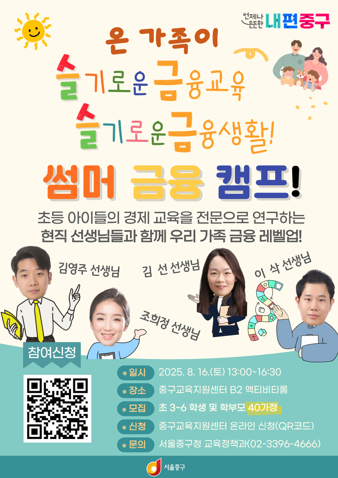 온 가족이 슬기로운 금융교육, 슬기로운 금융생활! 썸머 금융 캠프! 초등 아이들의 경제 교육을 전문으로 연구하는 현직 선생님들과 함께 우리 가족 금융 레벨업! 김영주 선생님/조희정 선생님/ 김  선 선생님/이  삭 선생님 참여신청 QR 일시 : 2025. 8. 16.(토) 13:00~16:30 장소 : 중구교육지원센터 B2 액티비티룸 모집 : 초 3~6 학생 및 학부모 40가정 신청 : 중구교육지원센터 온라인 신청(QR코드) 문의 : 서울중구청 교육정책과(02-3396-4666) 서울 중구