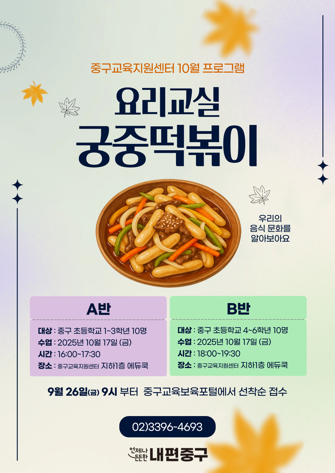 중구교육지원센터 10월 프로그램  요리교실  스  궁중떡볶이  우리의 음식 문화를 알아보아요  A반  B반  대상 : 중구 초등학교 1~3학년 10명  대상 : 중구 초등학교 4~6학년 10명  수업 : 2025년 10월 17일 (금)  수업 : 2025년 10월 17일 (금)  시간 : 16:00~17:30  시간 : 18:00~19:30  장소 : 중구교육지원센터 지하1층 에듀쿡  장소 : 중구교육지원센터 지하1층 에듀쿡  9월 26일(금) 9시 부터 중구교육보육포털에서 선착순 접수  02)3396-4693  언제나  든한 내편중구
