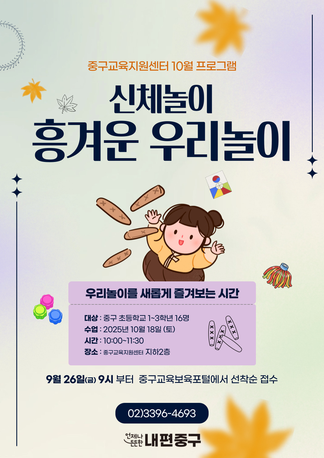 중구교육지원센터 10월 프로그램  신체놀이  흥겨운 우리놀이  우리놀이를 새롭게 즐겨보는 시간  대상 : 중구 초등학교 1~3학년 16명  xxX  수업 : 2025년 10월 18일 (토) 시간 : 10:00~11:30  _O  장소 : 중구교육지원센터 지하2층  9월 26일(금) 9시 부터 중구교육보육포털에서 선착순 접수  02)3396-4693 언제나  든한 내편중구