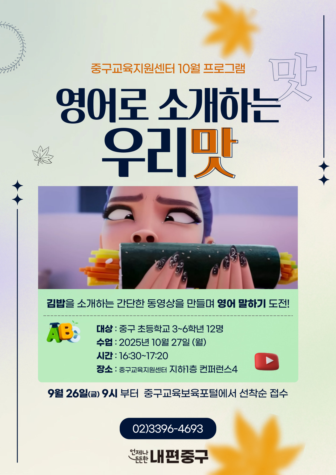 중구교육지원센터 10월 프로그램  영어로 소개하는  우리맛  김밥을 소개하는 간단한 동영상을 만들며 영어 말하기 도전!  AB:  대상 : 중구 초등학교 3~6학년 12명 수업 : 2025년 10월 27일 (월) 시간 : 16:30~17:20 장소 : 중구교육지원센터 지하1층 컨퍼런스4 9월 26일(금) 9시 부터 중구교육보육포털에서 선착순 접수  02)3396-4693  언제나  든한 내편중구