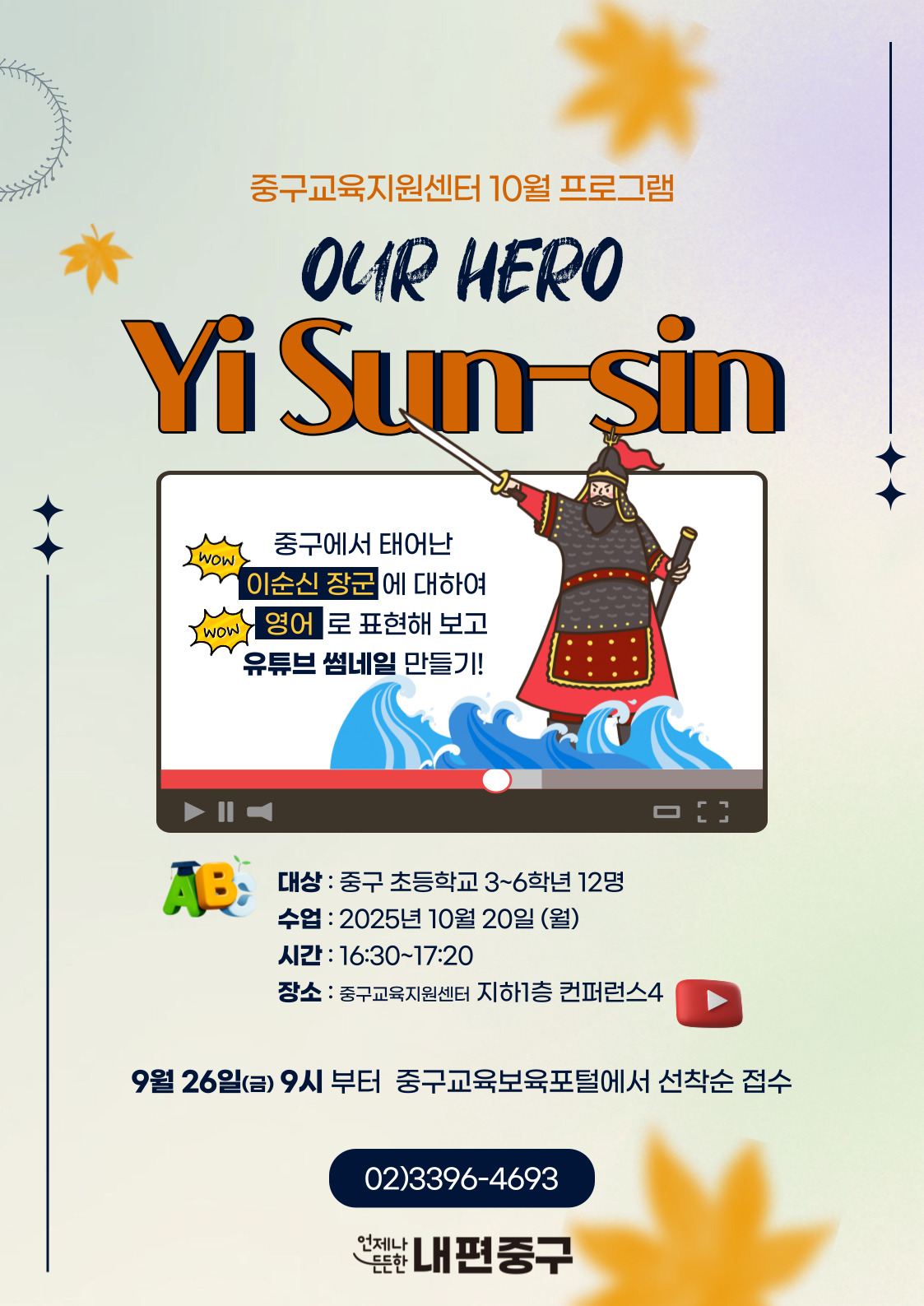 중구교육지원센터 10월 프로그램  OUR HERO  Yi Sun şin  WOW  중구에서 태어난 이순신 장군 에 대하여  WOW  영어 로 표현해 보고 유튜브 썸네일 만들기!  AB:  대상 : 중구 초등학교 3~6학년 12명 수업 : 2025년 10월 20일 (월) 시간 : 16:30~17:20 장소 : 중구교육지원센터 지하1층 컨퍼런스4  9월 26일(금) 9시 부터 중구교육보육포털에서 선착순 접수  02)3396-4693 언제나  든한 내편중구