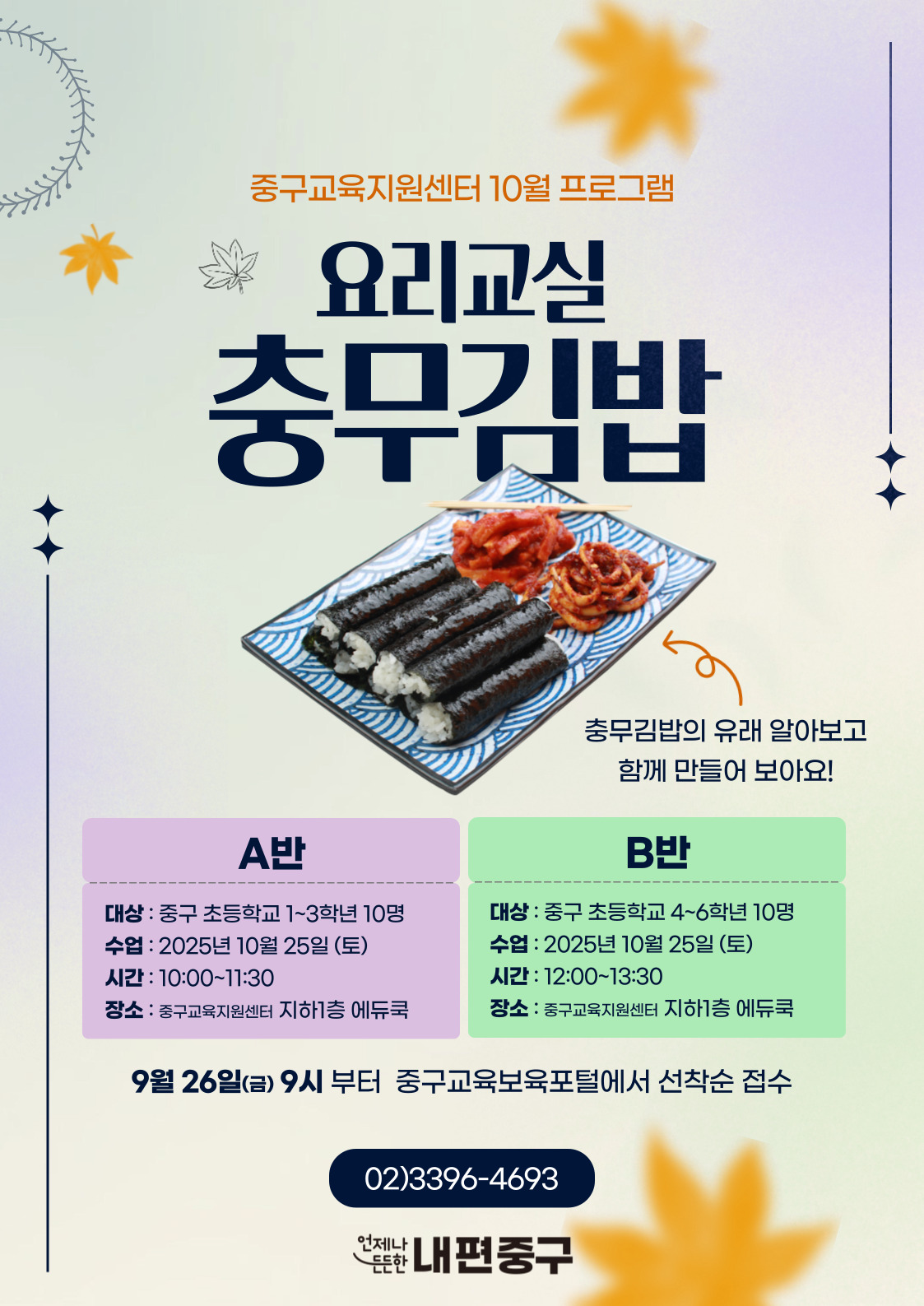 중구교육지원센터 10월 프로그램  요리교실  충무김밥  충무김밥의 유래 알아보고 함께 만들어 보아요!  A반  B반  대상 : 중구 초등학교 1~3학년 10명  대상 : 중구 초등학교 4~6학년 10명  수업 : 2025년 10월 25일 (토)  수업 : 2025년 10월 25일 (토)  시간 : 10:00~11:30  시간 : 12:00~13:30  장소 : 중구교육지원센터 지하1층 에듀쿡  장소 : 중구교육지원센터 지하1층 에듀쿡  9월 26일(금) 9시 부터 중구교육보육포털에서 선착순 접수  02)3396-4693  언제나  든한 내편중구