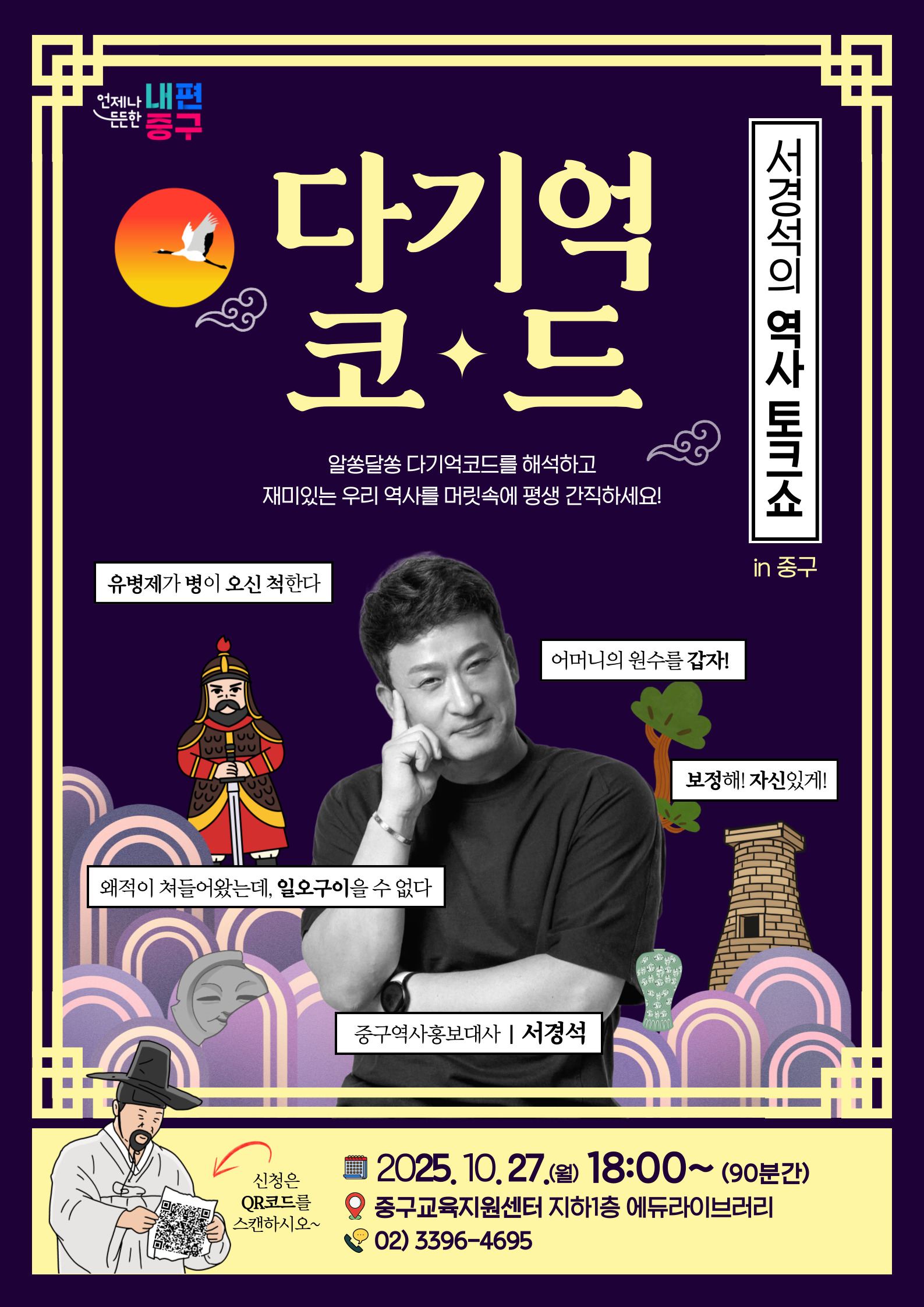 언제나 내편  든든한 중구  다기억  서경식의 역사 토크소  코+드  알쏭달쏭 다기억코드를 해석하고 재미있는 우리 역사를 머릿속에 평생 간직하세요!  유병제가 병이 오신 척한다  in 중구  어머니의 원수를 갑자!  JUJUU  보정해! 자신있게!  52  왜적이 쳐들어왔는데, 일오구이을 수 없다  중구역사홍보대사 | 서경석  2025. 10.27.(월) 18:00~(90분간)  신청은 QR코드를  오 중구교육지원센터 지하1층 에듀라이브러리  스캔하시오~  02) 3396-4695,중구교육지원센터 프로그램 신청 전 꼭 읽어주세요! 일정과 대상 꼼꼼히 확인하셨나요? - 신청 후 불참(No Show) - 기한 이후 취소/불참통보 향후 수강이 제한됩니다. - 프로그램 50% 이상 불참 한명당 1명만 신청할 수 있습니다. 다자녀 가정은 반드시 사전에 다자녀 사전 등록을 해주세요. 수강생 정보에 여러명을 입력해도 1명만 수강할 수 있습니다. 프로그램 사진 및 영상 촬영 프로그램 진행 시 현장 기록를 위해 사진과 영상으로 촬영이 이루어지며, 이는 센터의 온·오프라인 매체에 게시하는 홍보물로 활용될 수 있습니다. |주차는 동화동 공영주차장을 이용해주세요 (*유료 30분 1,200원)