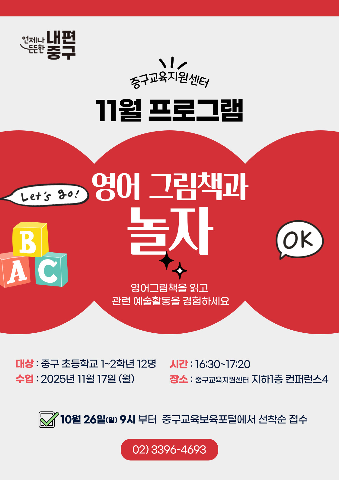 내편  元는안  중구  중구교육지원센터 11월 프로그램  영어 그림책과  Let's ao!  놀자  B  OK  AC  영어그림책을 읽고 관련 예술활동을 경험하세요  대상 : 중구 초등학교 1~2학년 12명  시간 : 16:30~17:20  수업 : 2025년 11월 17일 (월)  장소 : 중구교육지원센터 지하1층 컨퍼런스4  10월 26일(일) 9시 부터 중구교육보육포털에서 선착순 접수 02)3396-4693