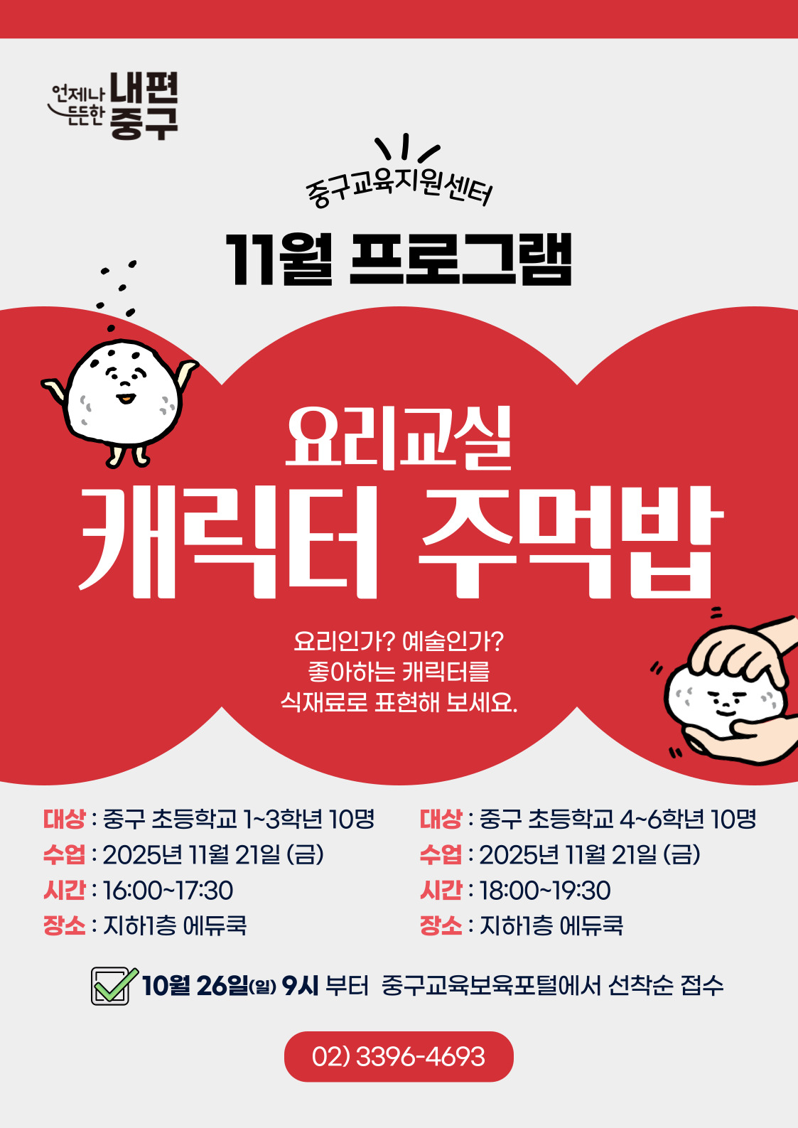 내편  드드한  중구  중구교육지원센터 11월 프로그램  요리교실  캐릭터 주먹밥  요리인가? 예술인가? 좋아하는 캐릭터를 식재료로 표현해 보세요.  대상 : 중구 초등학교 1~3학년 10명  대상 : 중구 초등학교 4~6학년 10명  수업 : 2025년 11월 21일 (금)  수업 : 2025년 11월 21일 (금)  시간 : 16:00~17:30  시간 : 18:00~19:30  장소 : 지하1층 에듀쿡  장소 : 지하1층 에듀쿡 10월 26일(일) 9시 부터 중구교육보육포털에서 선착순 접수 02)3396-4693