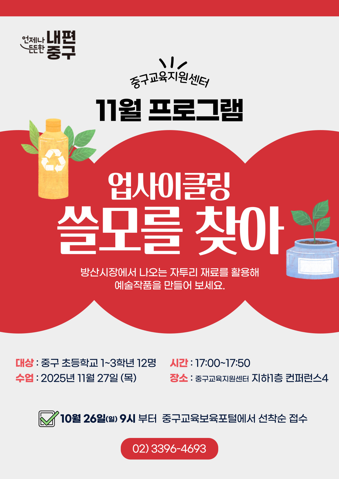 언제나 내편  元는안  중구  중구교육지원센터 11월 프로그램  업사이클링  크리  쓸모를 찾아  방산시장에서 나오는 자투리 재료를 활용해 예술작품을 만들어 보세요.  대상 : 중구 초등학교 1~3학년 12명  시간 : 17:00~17:50  수업 : 2025년 11월 27일 (목)  장소 : 중구교육지원센터 지하1층 컨퍼런스4  10월 26일(일) 9시 부터 중구교육보육포털에서 선착순 접수 02) 3396-4693