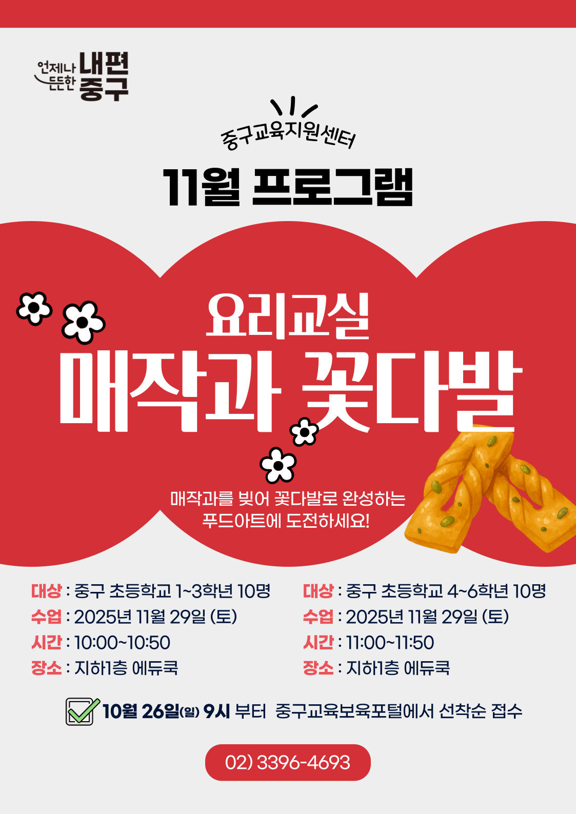 내편  元는안  중구  중구교육지원센터 11월 프로그램  요리교실  매작과 꽃다발  매작과를 빚어 꽃다발로 완성하는 푸드아트에 도전하세요!  대상 : 중구 초등학교 1~3학년 10명  대상 : 중구 초등학교 4~6학년 10명  수업 : 2025년 11월 29일 (토)  수업 : 2025년 11월 29일 (토)  시간 : 10:00~10:50  시간 : 11:00~11:50  장소 : 지하1층 에듀쿡  장소 : 지하1층 에듀쿡 10월 26일(일) 9시 부터 중구교육보육포털에서 선착순 접수 02)3396-4693