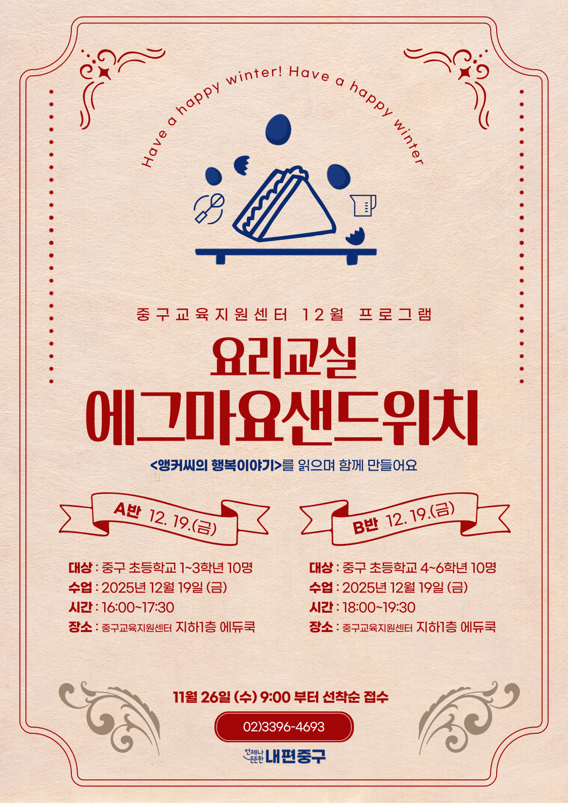 er! Have  happy  happy  y winter  Have a  중구교육지원센터 12월 프로그램  요리교실 에그마요샌드위치  <앵커씨의 행복이야기>를 읽으며 함께 만들어요  A반 12. 19.(금)  B반 12.19.(금)  대상 : 중구 초등학교 1~3학년 10명  대상 : 중구 초등학교 4~6학년 10명  수업 : 2025년 12월 19일 (금)  수업 : 2025년 12월 19일 (금)  시간 : 16:00~17:30  시간 : 18:00~19:30  장소 : 중구교육지원센터 지하1층 에듀쿡  장소 : 중구교육지원센터 지하1층 에듀쿡  11월 26일 (수) 9:00 부터 선착순 접수 02)3396-4693 난내편중구